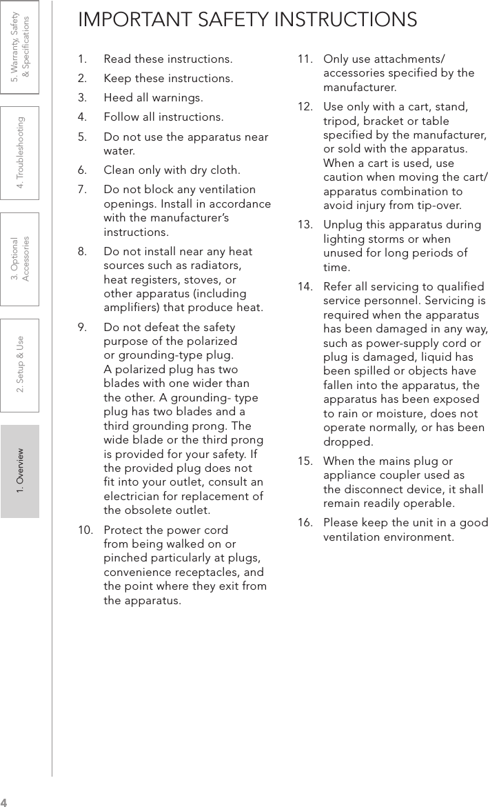 41. Overview 2. Setup &amp; Use 3. Optional  Accessories 4. Troubleshooting 5. Warranty, Safety  &amp; SpeciﬁcationsIMPORTANT SAFETY INSTRUCTIONS1.  Read these instructions.2.  Keep these instructions.3.  Heed all warnings.4.  Follow all instructions.5.  Do not use the apparatus near water.6.  Clean only with dry cloth.7.  Do not block any ventilation openings. Install in accordance with the manufacturer’s instructions.8.  Do not install near any heat sources such as radiators, heat registers, stoves, or other apparatus (including amplifiers) that produce heat.9.  Do not defeat the safety purpose of the polarized or grounding-type plug. A polarized plug has two blades with one wider than the other. A grounding- type plug has two blades and a third grounding prong. The wide blade or the third prong is provided for your safety. If the provided plug does not fit into your outlet, consult an electrician for replacement of the obsolete outlet.10.  Protect the power cord   from being walked on or pinched particularly at plugs, convenience receptacles, and the point where they exit from the apparatus.11.  Only use attachments/ accessories specified by the manufacturer.12.  Use only with a cart, stand, tripod, bracket or table specified by the manufacturer, or sold with the apparatus. When a cart is used, use caution when moving the cart/apparatus combination to avoid injury from tip-over.13.  Unplug this apparatus during lighting storms or when unused for long periods of time.14.  Refer all servicing to qualified service personnel. Servicing is required when the apparatus has been damaged in any way, such as power-supply cord or plug is damaged, liquid has been spilled or objects have fallen into the apparatus, the apparatus has been exposed to rain or moisture, does not operate normally, or has been dropped.15.  When the mains plug or appliance coupler used as the disconnect device, it shall remain readily operable.16.  Please keep the unit in a good ventilation environment.