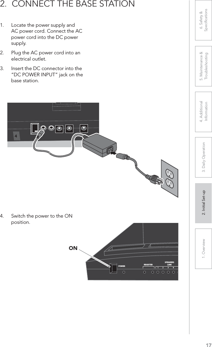 171. Overview 2. Initial Set-up 3. DaiIy Operation 4. Additional Information5. Maintenance &amp; Troubleshooting6. Safety &amp; Speciﬁcations2. CONNECT THE BASE STATION1. Locate the power supply and AC power cord. Connect the AC power cord into the DC power supply.2. Plug the AC power cord into an electrical outlet.3. Insert the DC connector into the “DC POWER INPUT” jack on the base station.4. Switch the power to the ON position.POWERREGISTERSPEAKERSLINKON4