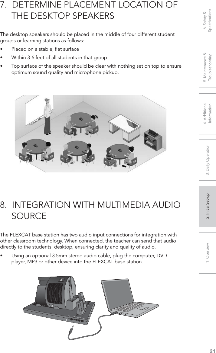 211. Overview 2. Initial Set-up 3. DaiIy Operation 4. Additional Information5. Maintenance &amp; Troubleshooting6. Safety &amp; SpeciﬁcationsThe desktop speakers should be placed in the middle of four different student groups or learning stations as follows:UÊ Placed on a stable, ﬂat surfaceUÊ Within 3-6 feet of all students in that groupUÊ Top surface of the speaker should be clear with nothing set on top to ensure optimum sound quality and microphone pickup.7. DETERMINE PLACEMENT LOCATION OF     THE DESKTOP SPEAKERSThe FLEXCAT base station has two audio input connections for integration with other classroom technology. When connected, the teacher can send that audio directly to the students’ desktop, ensuring clarity and quality of audio.UÊ Using an optional 3.5mm stereo audio cable, plug the computer, DVD player, MP3 or other device into the FLEXCAT base station.8. INTEGRATION WITH MULTIMEDIA AUDIO      SOURCE