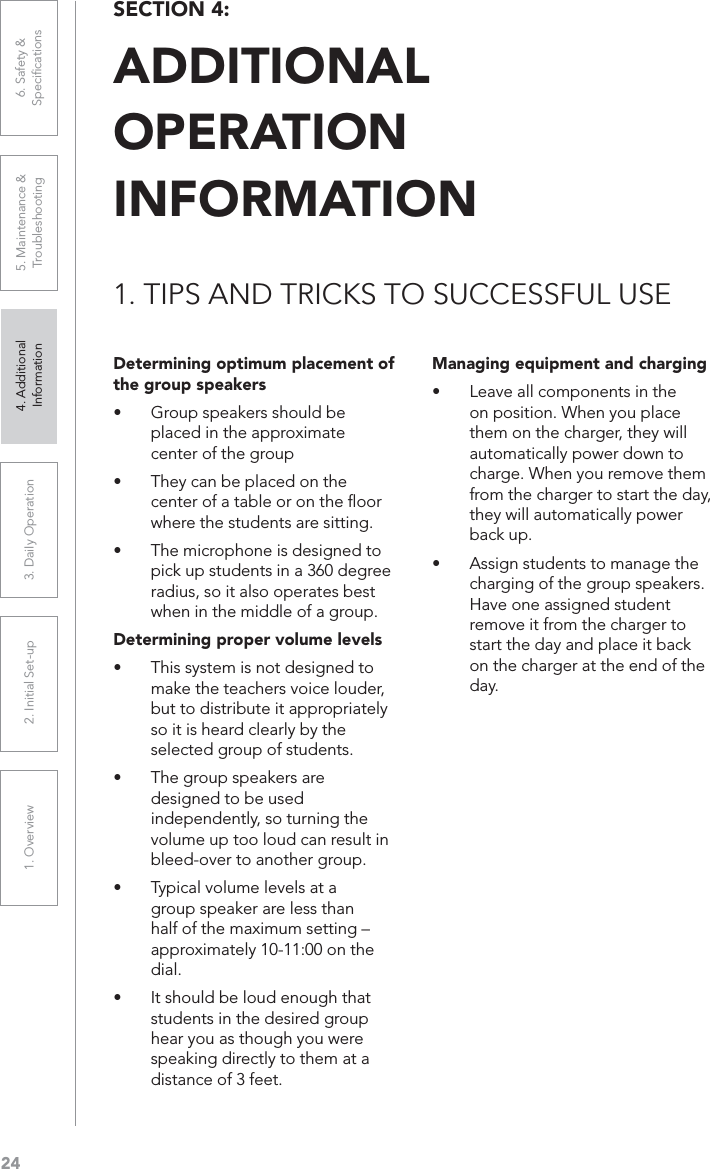 241. Overview 2. Initial Set-up 3. DaiIy Operation 4. Additional Information5. Maintenance &amp; Troubleshooting6. Safety &amp; SpeciﬁcationsSECTION 4: ADDITIONALOPERATION INFORMATION1. TIPS AND TRICKS TO SUCCESSFUL USEDetermining optimum placement of the group speakersUÊ Group speakers should be placed in the approximate center of the groupUÊ They can be placed on the center of a table or on the ﬂoor where the students are sitting.UÊ The microphone is designed to pick up students in a 360 degree radius, so it also operates best when in the middle of a group.Determining proper volume levelsUÊ This system is not designed to make the teachers voice louder, but to distribute it appropriately so it is heard clearly by the selected group of students.UÊ The group speakers are designed to be used independently, so turning the volume up too loud can result in bleed-over to another group.UÊ Typical volume levels at a group speaker are less than half of the maximum setting – approximately 10-11:00 on the dial.UÊ It should be loud enough that students in the desired group hear you as though you were speaking directly to them at a distance of 3 feet.Managing equipment and chargingUÊ Leave all components in the on position. When you place them on the charger, they will automatically power down to charge. When you remove them from the charger to start the day, they will automatically power back up.UÊ Assign students to manage the charging of the group speakers. Have one assigned student remove it from the charger to start the day and place it back on the charger at the end of the day.