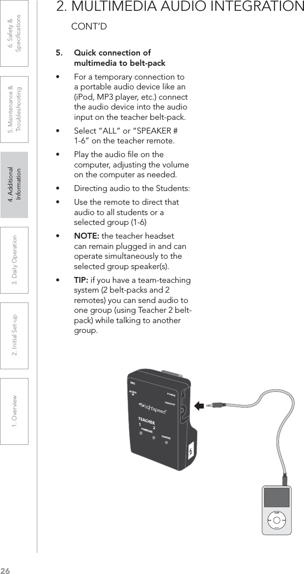 261. Overview 2. Initial Set-up 3. DaiIy Operation 4. Additional Information5. Maintenance &amp; Troubleshooting6. Safety &amp; Speciﬁcations2. MULTIMEDIA AUDIO INTEGRATION CONT’D5. Quick connection of multimedia to belt-packUÊ For a temporary connection to a portable audio device like an (iPod, MP3 player, etc.) connect the audio device into the audio input on the teacher belt-pack.UÊ Select “ALL” or “SPEAKER # 1-6” on the teacher remote.UÊ Play the audio ﬁle on the computer, adjusting the volume on the computer as needed.UÊ Directing audio to the Students:UÊ Use the remote to direct that audio to all students or a selected group (1-6)UÊ NOTE: the teacher headset can remain plugged in and can operate simultaneously to the selected group speaker(s).UÊ TIP: if you have a team-teaching system (2 belt-packs and 2 remotes) you can send audio to one group (using Teacher 2 belt-pack) while talking to another group.