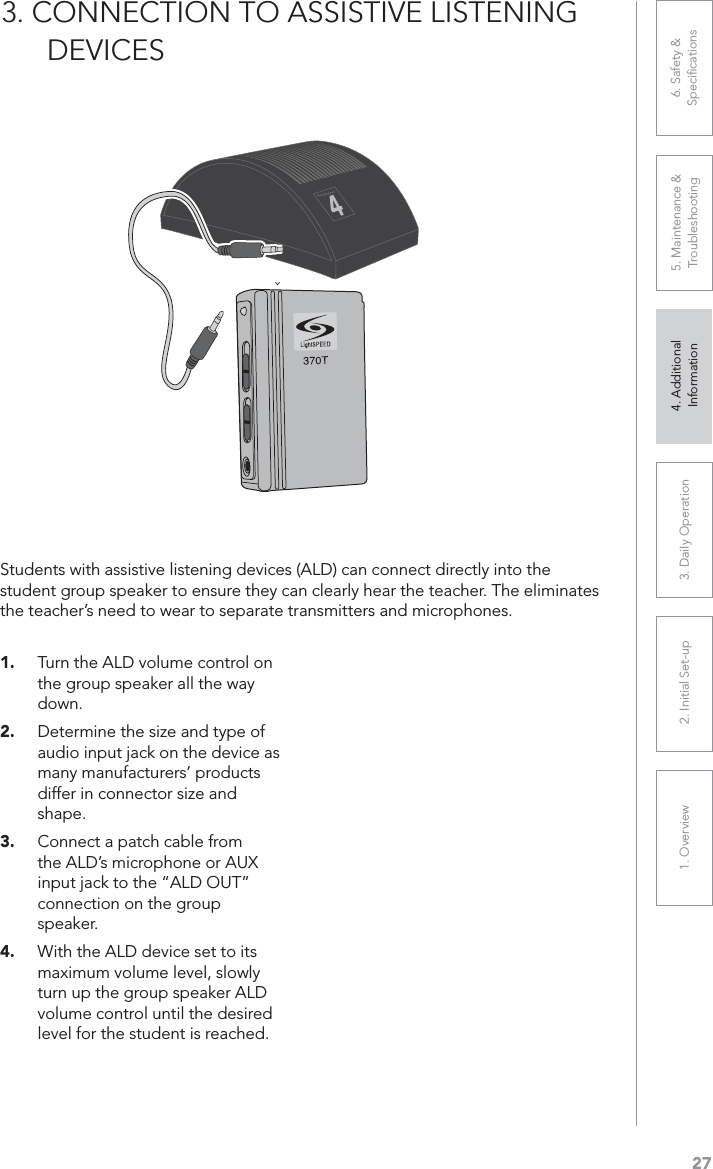 271. Overview 2. Initial Set-up 3. DaiIy Operation 4. Additional Information5. Maintenance &amp; Troubleshooting6. Safety &amp; Speciﬁcations3. CONNECTION TO ASSISTIVE LISTENING       DEVICES1. Turn the ALD volume control on the group speaker all the way down.2. Determine the size and type of audio input jack on the device as many manufacturers’ products differ in connector size and shape.3. Connect a patch cable from the ALD’s microphone or AUX input jack to the “ALD OUT” connection on the group speaker.4. With the ALD device set to its maximum volume level, slowly turn up the group speaker ALD volume control until the desired level for the student is reached.Students with assistive listening devices (ALD) can connect directly into the student group speaker to ensure they can clearly hear the teacher. The eliminates the teacher’s need to wear to separate transmitters and microphones.