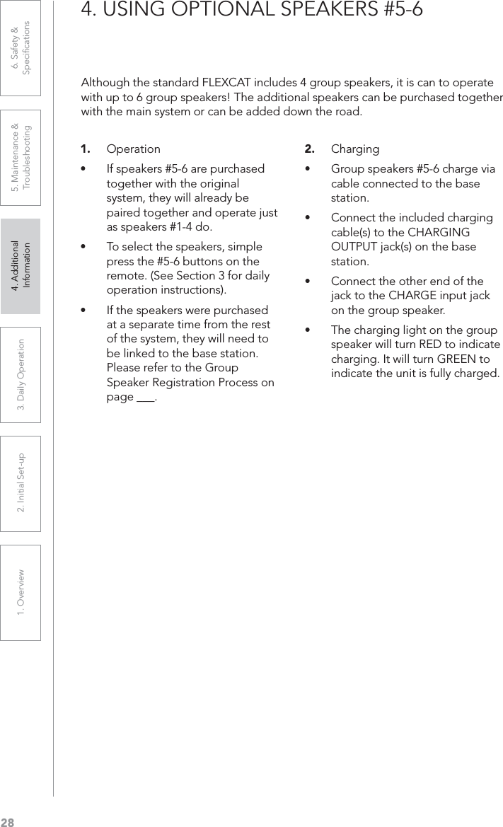 281. Overview 2. Initial Set-up 3. DaiIy Operation 4. Additional Information5. Maintenance &amp; Troubleshooting6. Safety &amp; Speciﬁcations4. USING OPTIONAL SPEAKERS #5-61. OperationUÊ If speakers #5-6 are purchased together with the original system, they will already be paired together and operate just as speakers #1-4 do.UÊ To select the speakers, simple press the #5-6 buttons on the remote. (See Section 3 for daily operation instructions).UÊ If the speakers were purchased at a separate time from the rest of the system, they will need to be linked to the base station. Please refer to the Group Speaker Registration Process on page ___.2. ChargingUÊ Group speakers #5-6 charge via cable connected to the base station.UÊ Connect the included charging cable(s) to the CHARGING OUTPUT jack(s) on the base station.UÊ Connect the other end of the jack to the CHARGE input jack on the group speaker.UÊ The charging light on the group speaker will turn RED to indicate charging. It will turn GREEN to indicate the unit is fully charged.Although the standard FLEXCAT includes 4 group speakers, it is can to operate with up to 6 group speakers! The additional speakers can be purchased together with the main system or can be added down the road.