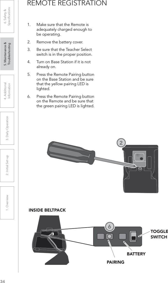 341. Overview 2. Initial Set-up 3. DaiIy Operation 4. Additional Information5. Maintenance &amp; Troubleshooting6. Safety &amp; SpeciﬁcationsREMOTE REGISTRATION1. Make sure that the Remote is adequately charged enough to be operating.2. Remove the battery cover. 3. Be sure that the Teacher Select switch is in the proper position. 4. Turn on Base Station if it is not already on. 5. Press the Remote Pairing button on the Base Station and be sure that the yellow pairing LED is lighted.6. Press the Remote Pairing button on the Remote and be sure that the green pairing LED is lighted. INSIDE BELTPACKPAIRINGBATTERYTOGGLESWITCH26