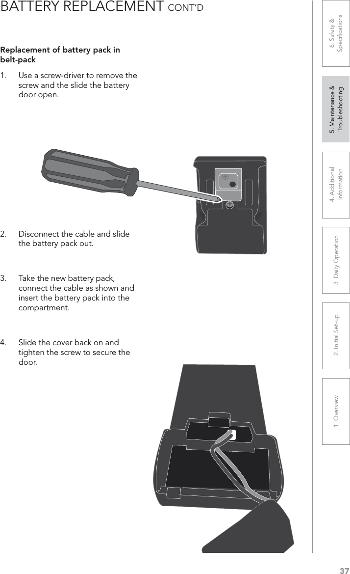 371. Overview 2. Initial Set-up 3. DaiIy Operation 4. Additional Information5. Maintenance &amp; Troubleshooting6. Safety &amp; SpeciﬁcationsBATTERY REPLACEMENT CONT’DReplacement of battery pack in belt-pack1. Use a screw-driver to remove the screw and the slide the battery door open. 2. Disconnect the cable and slide the battery pack out. 3. Take the new battery pack, connect the cable as shown and insert the battery pack into the compartment.4. Slide the cover back on and tighten the screw to secure the door. 