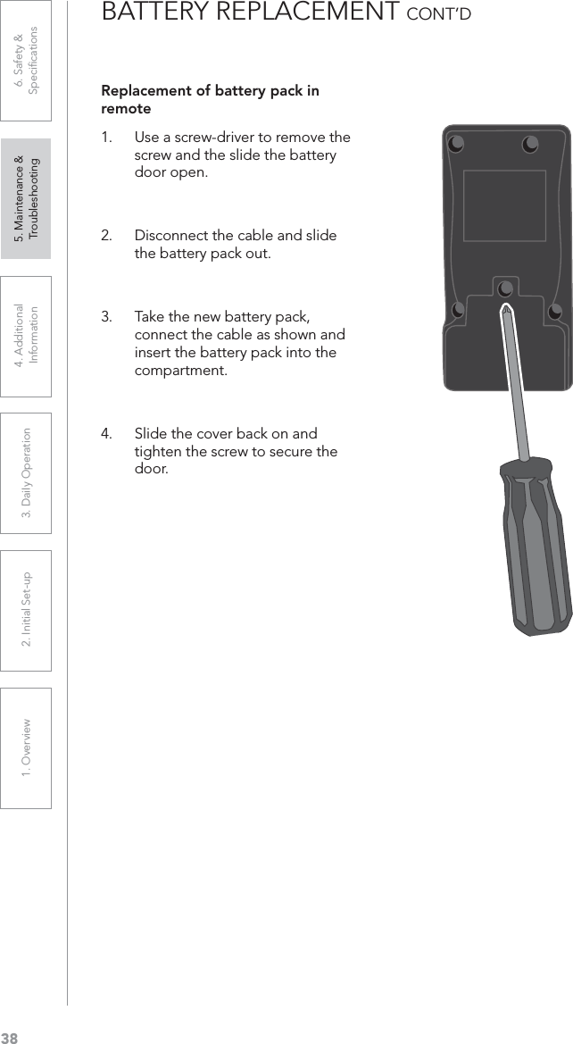 381. Overview 2. Initial Set-up 3. DaiIy Operation 4. Additional Information5. Maintenance &amp; Troubleshooting6. Safety &amp; SpeciﬁcationsBATTERY REPLACEMENT CONT’DReplacement of battery pack in remote1. Use a screw-driver to remove the screw and the slide the battery door open. 2. Disconnect the cable and slide the battery pack out.3. Take the new battery pack, connect the cable as shown and insert the battery pack into the compartment.4. Slide the cover back on and tighten the screw to secure the door. 