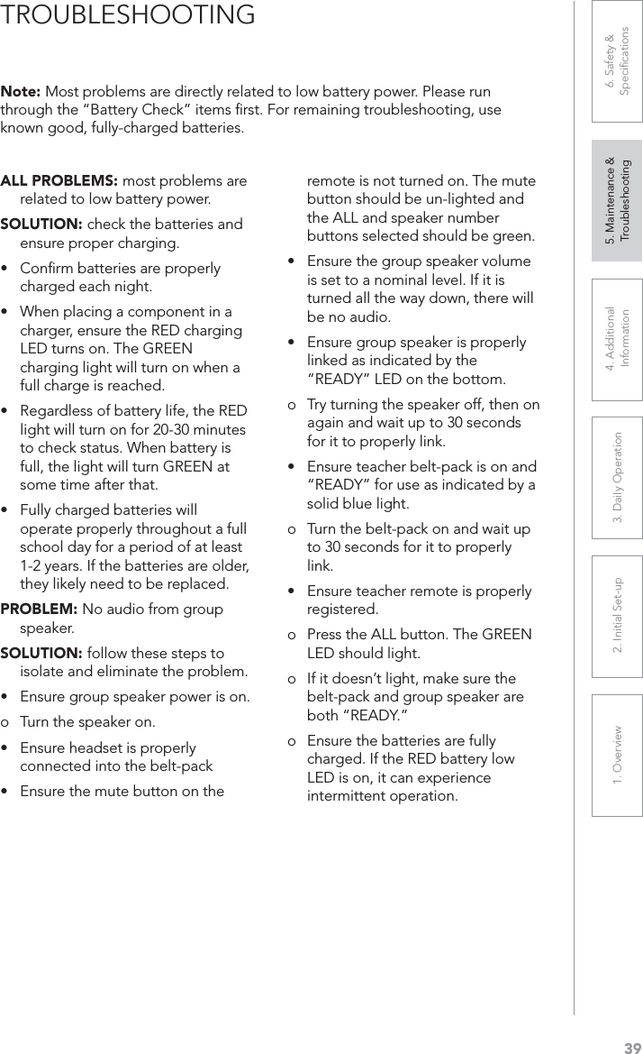 391. Overview 2. Initial Set-up 3. DaiIy Operation 4. Additional Information5. Maintenance &amp; Troubleshooting6. Safety &amp; SpeciﬁcationsALL PROBLEMS: most problems are related to low battery power.SOLUTION: check the batteries and ensure proper charging.UConﬁrm batteries are properly charged each night.UÊ 7iÊ«&gt;V}Ê&gt;ÊV«iÌÊÊ&gt;Êcharger, ensure the RED charging LED turns on. The GREEN charging light will turn on when a full charge is reached.UÊ ,i}&gt;À`iÃÃÊvÊL&gt;ÌÌiÀÞÊvi]ÊÌiÊ,Êlight will turn on for 20-30 minutes to check status. When battery is full, the light will turn GREEN at some time after that.UÊ ÕÞÊV&gt;À}i`ÊL&gt;ÌÌiÀiÃÊÜÊoperate properly throughout a full school day for a period of at least 1-2 years. If the batteries are older, they likely need to be replaced.PROBLEM: No audio from group speaker.SOLUTION: follow these steps to isolate and eliminate the problem.UEnsure group speaker power is on.o Turn the speaker on.UÊ ÃÕÀiÊi&gt;`ÃiÌÊÃÊ«À«iÀÞÊconnected into the belt-packUÊ ÃÕÀiÊÌiÊÕÌiÊLÕÌÌÊÊÌiÊremote is not turned on. The mute button should be un-lighted and the ALL and speaker number buttons selected should be green.UÊ ÃÕÀiÊÌiÊ}ÀÕ«ÊÃ«i&gt;iÀÊÛÕiÊis set to a nominal level. If it is turned all the way down, there will be no audio.UÊ ÃÕÀiÊ}ÀÕ«ÊÃ«i&gt;iÀÊÃÊ«À«iÀÞÊlinked as indicated by the “READY” LED on the bottom.o Try turning the speaker off, then on again and wait up to 30 seconds for it to properly link.UÊ ÃÕÀiÊÌi&gt;ViÀÊLiÌ«&gt;VÊÃÊÊ&gt;`Ê“READY” for use as indicated by a solid blue light.o Turn the belt-pack on and wait up to 30 seconds for it to properly link.UÊ ÃÕÀiÊÌi&gt;ViÀÊÀiÌiÊÃÊ«À«iÀÞÊregistered.o Press the ALL button. The GREEN LED should light.o If it doesn’t light, make sure the belt-pack and group speaker are both “READY.”o Ensure the batteries are fully charged. If the RED battery low LED is on, it can experience intermittent operation.Note: Most problems are directly related to low battery power. Please run through the “Battery Check” items ﬁrst. For remaining troubleshooting, use known good, fully-charged batteries.TROUBLESHOOTING