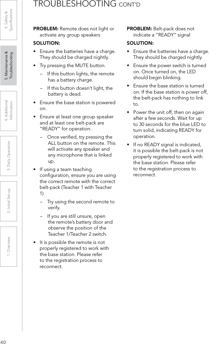 401. Overview 2. Initial Set-up 3. DaiIy Operation 4. Additional Information5. Maintenance &amp; Troubleshooting6. Safety &amp; SpeciﬁcationsPROBLEM: Remote does not light or activate any group speakersSOLUTION:UÊ ÃÕÀiÊÌiÊL&gt;ÌÌiÀiÃÊ&gt;ÛiÊ&gt;ÊV&gt;À}i°ÊThey should be charged nightly.UÊ /ÀÞÊ«ÀiÃÃ}ÊÌiÊ1/ÊLÕÌÌ°Ê– If this button lights, the remote has a battery charge. – If this button doesn’t light, the battery is dead.UÊ ÃÕÀiÊÌiÊL&gt;ÃiÊÃÌ&gt;ÌÊÃÊ«ÜiÀi`Êon.UÊ ÃÕÀiÊ&gt;ÌÊi&gt;ÃÌÊiÊ}ÀÕ«ÊÃ«i&gt;iÀÊand at least one belt-pack are “READY” for operation.– Once veriﬁed, try pressing the ALL button on the remote. This will activate any speaker and any microphone that is linked up.UÊ vÊÕÃ}Ê&gt;ÊÌi&gt;ÊÌi&gt;V}Êconﬁguration, ensure you are using the correct remote with the correct belt-pack (Teacher 1 with Teacher 1)– Try using the second remote to verify.– If you are still unsure, open the remote’s battery door and observe the position of the Teacher 1/Teacher 2 switch.UÊ ÌÊÃÊ«ÃÃLiÊÌiÊÀiÌiÊÃÊÌÊproperly registered to work with the base station. Please refer to the registration process to reconnect.PROBLEM: Belt-pack does not indicate a “READY” signalSOLUTION:UÊ ÃÕÀiÊÌiÊL&gt;ÌÌiÀiÃÊ&gt;ÛiÊ&gt;ÊV&gt;À}i°ÊThey should be charged nightly.UÊ ÃÕÀiÊÌiÊ«ÜiÀÊÃÜÌVÊÃÊÌÕÀi`Êon. Once turned on, the LED should begin blinking.UÊ ÃÕÀiÊÌiÊL&gt;ÃiÊÃÌ&gt;ÌÊÃÊÌÕÀi`Êon. If the base station is power off, the belt-pack has nothing to link to.UÊ *ÜiÀÊÌiÊÕÌÊvv]ÊÌiÊÊ&gt;}&gt;Êafter a few seconds. Wait for up to 30 seconds for the blue LED to turn solid, indicating READY for operation.UÊ vÊÊ,9ÊÃ}&gt;ÊÃÊ`V&gt;Ìi`]Êit is possible the belt-pack is not properly registered to work with the base station. Please refer to the registration process to reconnect.TROUBLESHOOTING CONT’D