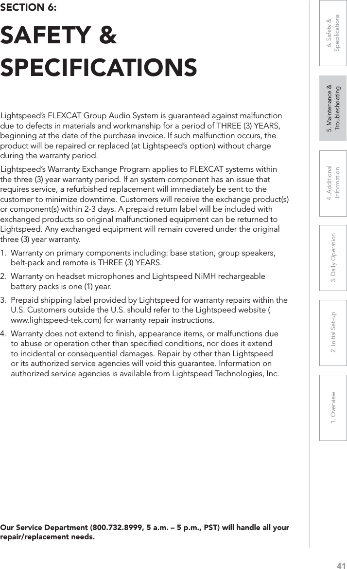 411. Overview 2. Initial Set-up 3. DaiIy Operation 4. Additional Information5. Maintenance &amp; Troubleshooting6. Safety &amp; SpeciﬁcationsOur Service Department (800.732.8999, 5 a.m. – 5 p.m., PST) will handle all your repair/replacement needs.Lightspeed’s FLEXCAT Group Audio System is guaranteed against malfunction due to defects in materials and workmanship for a period of THREE (3) YEARS, beginning at the date of the purchase invoice. If such malfunction occurs, the product will be repaired or replaced (at Lightspeed’s option) without charge during the warranty period. Lightspeed’s Warranty Exchange Program applies to FLEXCAT systems within the three (3) year warranty period. If an system component has an issue that requires service, a refurbished replacement will immediately be sent to the customer to minimize downtime. Customers will receive the exchange product(s) or component(s) within 2-3 days. A prepaid return label will be included with exchanged products so original malfunctioned equipment can be returned to Lightspeed. Any exchanged equipment will remain covered under the original three (3) year warranty. 1. Warranty on primary components including: base station, group speakers, belt-pack and remote is THREE (3) YEARS. 2. Warranty on headset microphones and Lightspeed NiMH rechargeable battery packs is one (1) year. 3. Prepaid shipping label provided by Lightspeed for warranty repairs within the U.S. Customers outside the U.S. should refer to the Lightspeed website (www.lightspeed-tek.com) for warranty repair instructions. 4. Warranty does not extend to ﬁnish, appearance items, or malfunctions due to abuse or operation other than speciﬁed conditions, nor does it extend to incidental or consequential damages. Repair by other than Lightspeed or its authorized service agencies will void this guarantee. Information on authorized service agencies is available from Lightspeed Technologies, Inc.SECTION 6: SAFETY &amp; SPECIFICATIONS