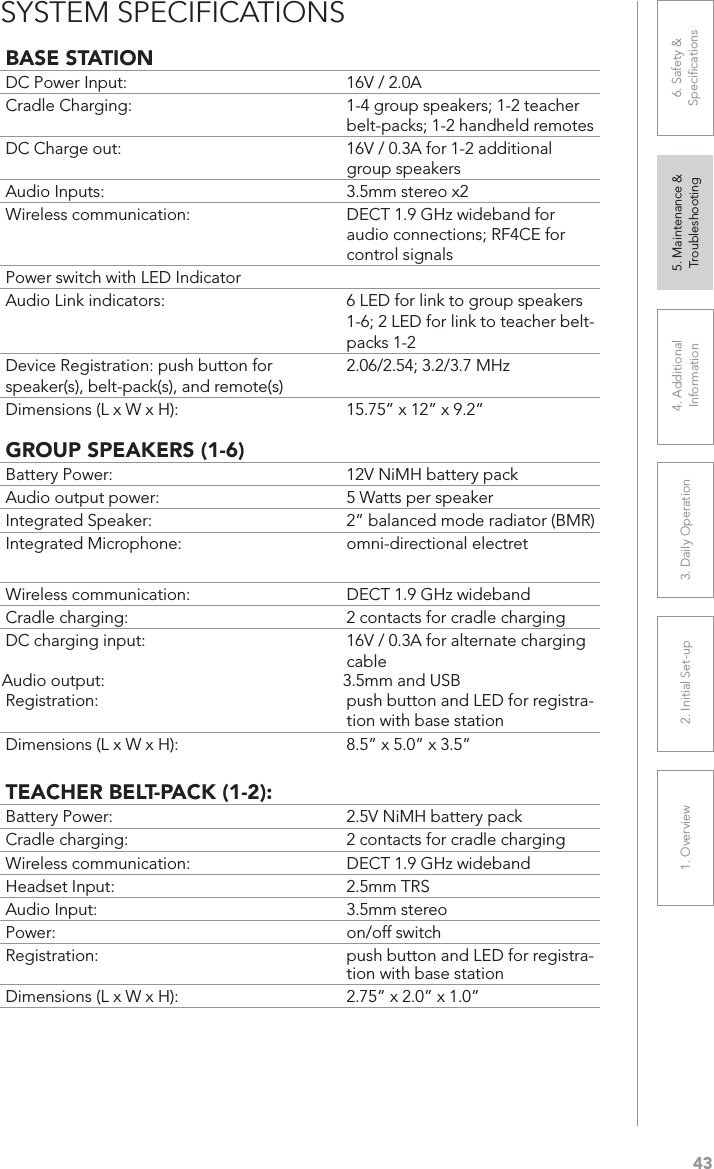 431. Overview 2. Initial Set-up 3. DaiIy Operation 4. Additional Information5. Maintenance &amp; Troubleshooting6. Safety &amp; SpeciﬁcationsBASE STATIONDC Power Input:  16V / 2.0ACradle Charging:  1-4 group speakers; 1-2 teacher belt-packs; 1-2 handheld remotesDC Charge out:  16V / 0.3A for 1-2 additional group speakersAudio Inputs:  3.5mm stereo x2Wireless communication:  DECT 1.9 GHz wideband for audio connections; RF4CE for control signalsPower switch with LED IndicatorAudio Link indicators: 6 LED for link to group speakers 1-6; 2 LED for link to teacher belt-packs 1-2Device Registration: push button for speaker(s), belt-pack(s), and remote(s)2.06/2.54; 3.2/3.7 MHzDimensions (L x W x H): 15.75” x 12” x 9.2”GROUP SPEAKERS (1-6)Battery Power:  12V NiMH battery packAudio output power:  5 Watts per speakerIntegrated Speaker:  2” balanced mode radiator (BMR)Integrated Microphone:  omni-directional electretWireless communication:  DECT 1.9 GHz widebandCradle charging:  2 contacts for cradle chargingDC charging input:  16V / 0.3A for alternate charging cableAudio output:  3.5mm and USBRegistration: push button and LED for registra-tion with base stationDimensions (L x W x H): 8.5” x 5.0” x 3.5”TEACHER BELT-PACK (1-2):Battery Power:  2.5V NiMH battery packCradle charging:  2 contacts for cradle chargingWireless communication:  DECT 1.9 GHz widebandHeadset Input:  2.5mm TRSAudio Input:  3.5mm stereoPower: on/off switchRegistration: push button and LED for registra-tion with base stationDimensions (L x W x H):  2.75” x 2.0” x 1.0”SYSTEM SPECIFICATIONS