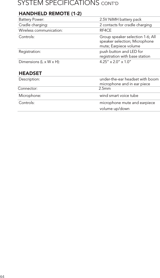 44HANDHELD REMOTE (1-2)Battery Power:  2.5V NiMH battery packCradle charging:  2 contacts for cradle chargingWireless communication:  RF4CEControls:  Group speaker selection 1-6; All speaker selection; Microphone mute; Earpiece volumeRegistration: push button and LED for registration with base stationDimensions (L x W x H):  4.25” x 2.0” x 1.0”HEADSETDescription: under-the-ear headset with boom microphone and in ear pieceConnector: 2.5mmMicrophone:  wind smart voice tubeControls:  microphone mute and earpiece volume up/downSYSTEM SPECIFICATIONS CONT’D