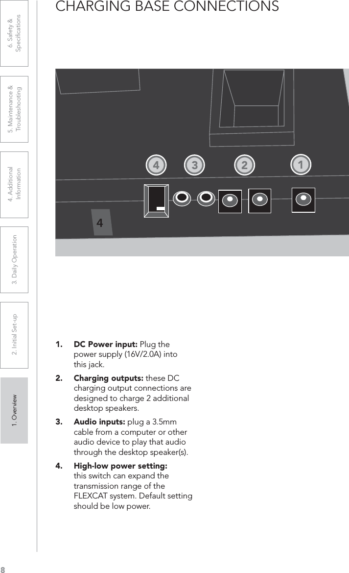 81. Overview 2. Initial Set-up 3. DaiIy Operation 4. Additional Information5. Maintenance &amp; Troubleshooting6. Safety &amp; SpeciﬁcationsCHARGING BASE CONNECTIONS1. DC Power input: Plug the power supply (16V/2.0A) into this jack.2. Charging outputs: these DC charging output connections are designed to charge 2 additional desktop speakers.3. Audio inputs: plug a 3.5mm cable from a computer or other audio device to play that audio through the desktop speaker(s).4. High-low power setting:this switch can expand the transmission range of the FLEXCAT system. Default setting should be low power.41234