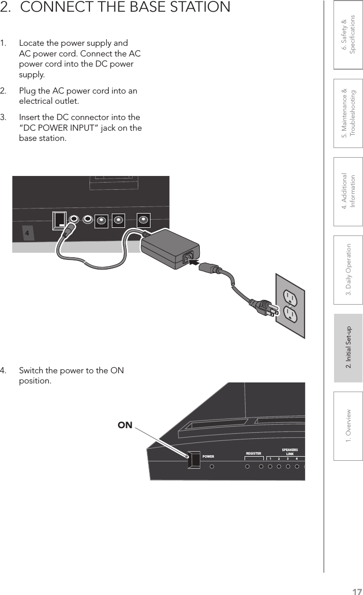 171. Overview 2. Initial Set-up 3. DaiIy Operation 4. Additional Information5. Maintenance &amp; Troubleshooting6. Safety &amp; Speciﬁcations2.  CONNECT THE BASE STATION1.  Locate the power supply and AC power cord. Connect the AC power cord into the DC power supply.2.  Plug the AC power cord into an electrical outlet.3.  Insert the DC connector into the “DC POWER INPUT” jack on the base station.4.  Switch the power to the ON position.POWERREGISTERSPEAKERSLINKREMOTESREGISTERMULTIPACKSREGISTER LINKON4