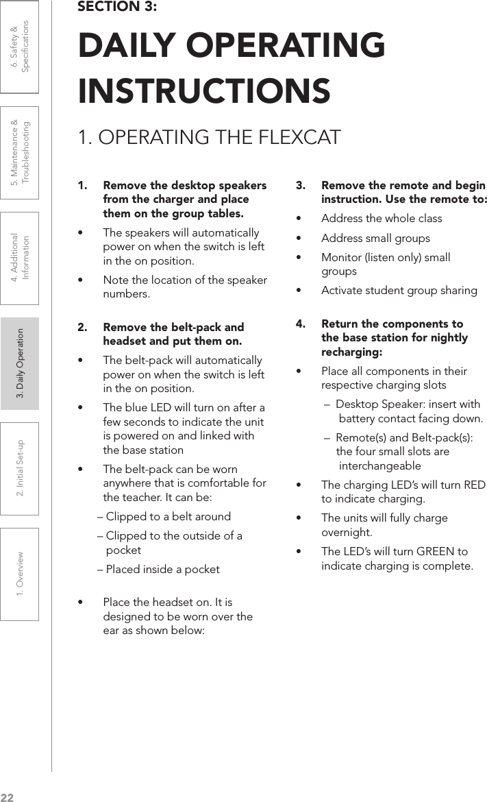 221. Overview 2. Initial Set-up 3. DaiIy Operation 4. Additional Information5. Maintenance &amp; Troubleshooting6. Safety &amp; Speciﬁcations1.  Remove the desktop speakers from the charger and place them on the group tables.• The speakers will automatically power on when the switch is left in the on position.• Note the location of the speaker numbers. 2.  Remove the belt-pack and headset and put them on.• The belt-pack will automatically power on when the switch is left in the on position.• The blue LED will turn on after a few seconds to indicate the unit is powered on and linked with the base station• The belt-pack can be worn anywhere that is comfortable for the teacher. It can be:– Clipped to a belt around– Clipped to the outside of a     pocket– Placed inside a pocket • Place the headset on. It is designed to be worn over the ear as shown below:3.  Remove the remote and begin instruction. Use the remote to:• Address the whole class• Address small groups• Monitor (listen only) small groups• Activate student group sharing 4.  Return the components to the base station for nightly recharging:• Place all components in their respective charging slots–  Desktop Speaker: insert with          battery contact facing down.–  Remote(s) and Belt-pack(s):      the four small slots are       interchangeable• The charging LED’s will turn RED to indicate charging.• The units will fully charge overnight.• The LED’s will turn GREEN to indicate charging is complete.SECTION 3:  DAILY OPERATING  INSTRUCTIONS1. OPERATING THE FLEXCAT