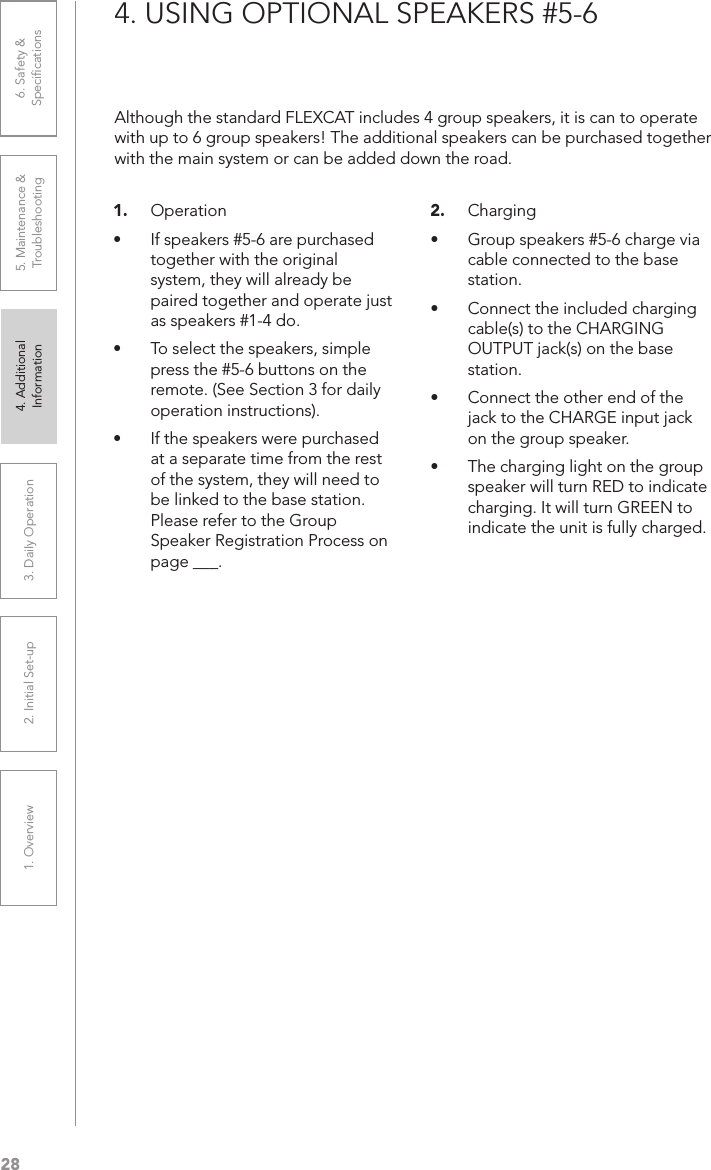 281. Overview 2. Initial Set-up 3. DaiIy Operation 4. Additional Information5. Maintenance &amp; Troubleshooting6. Safety &amp; Speciﬁcations4. USING OPTIONAL SPEAKERS #5-61.  Operation• If speakers #5-6 are purchased together with the original system, they will already be paired together and operate just as speakers #1-4 do.• To select the speakers, simple press the #5-6 buttons on the remote. (See Section 3 for daily operation instructions).• If the speakers were purchased at a separate time from the rest of the system, they will need to be linked to the base station. Please refer to the Group Speaker Registration Process on page ___.2.  Charging• Group speakers #5-6 charge via cable connected to the base station.• Connect the included charging cable(s) to the CHARGING OUTPUT jack(s) on the base station.• Connect the other end of the jack to the CHARGE input jack on the group speaker.• The charging light on the group speaker will turn RED to indicate charging. It will turn GREEN to indicate the unit is fully charged.Although the standard FLEXCAT includes 4 group speakers, it is can to operate with up to 6 group speakers! The additional speakers can be purchased together with the main system or can be added down the road.