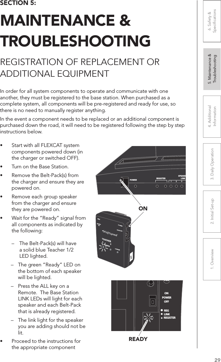 291. Overview 2. Initial Set-up 3. DaiIy Operation 4. Additional Information5. Maintenance &amp; Troubleshooting6. Safety &amp; SpeciﬁcationsSECTION 5:  MAINTENANCE &amp;  TROUBLESHOOTINGREGISTRATION OF REPLACEMENT OR  ADDITIONAL EQUIPMENTIn order for all system components to operate and communicate with one another, they must be registered to the base station. When purchased as a complete system, all components will be pre-registered and ready for use, so there is no need to manually register anything. In the event a component needs to be replaced or an additional component is purchased down the road, it will need to be registered following the step by step instructions below.• Start with all FLEXCAT system components powered down (in the charger or switched OFF).• Turn on the Base Station.• Remove the Belt-Pack(s) from the charger and ensure they are powered on.• Remove each group speaker from the charger and ensure they are powered on.• Wait for the “Ready” signal from all components as indicated by the following:    –  The Belt-Pack(s) will have    a solid blue Teacher 1/2    LED lighted. –  The green “Ready” LED on the bottom of each speaker will be lighted.–  Press the ALL key on a Remote.  The Base Station LINK LEDs will light for each speaker and each Belt-Pack that is already registered.–  The link light for the speaker you are adding should not be lit.• Proceed to the instructions for the appropriate componentPOWERREGISTERSPEAKERSLINKREMOTESREGISTERMULTIPACKSREGISTER LINKONVOLONREGLINKREGISTERSTATION#OFFPOWERREADY