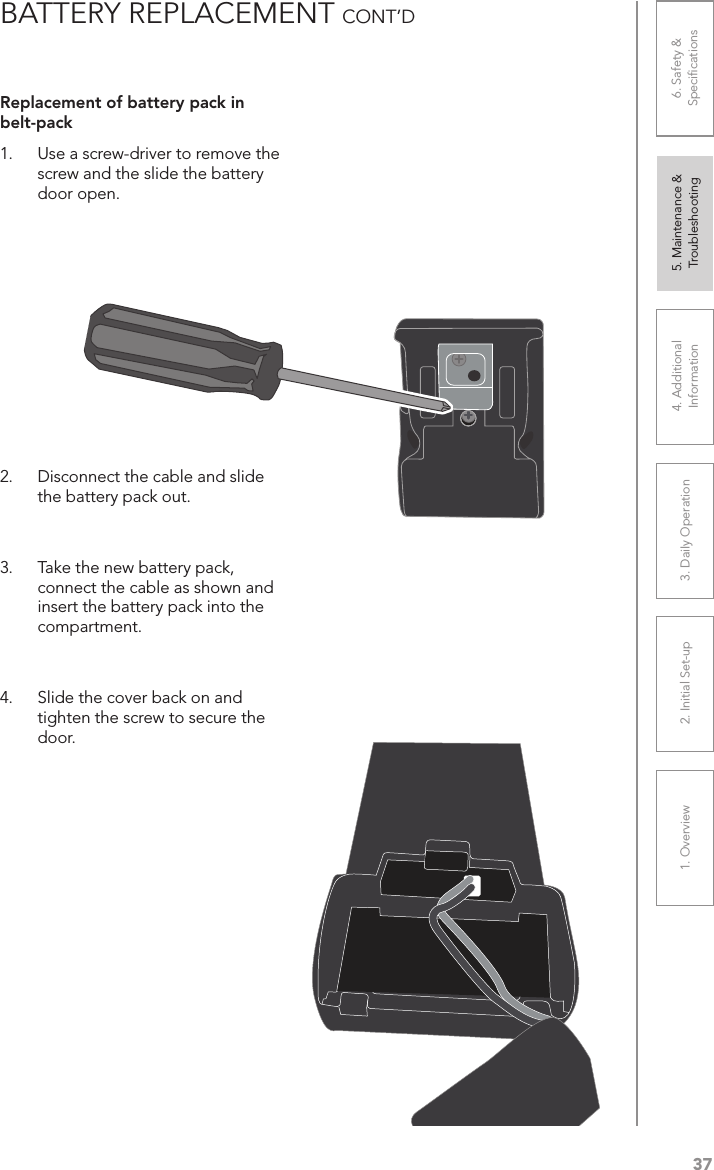 371. Overview 2. Initial Set-up 3. DaiIy Operation 4. Additional Information5. Maintenance &amp; Troubleshooting6. Safety &amp; SpeciﬁcationsBATTERY REPLACEMENT CONT’DReplacement of battery pack in belt-pack1.  Use a screw-driver to remove the screw and the slide the battery door open. 2.  Disconnect the cable and slide the battery pack out.   3.  Take the new battery pack, connect the cable as shown and insert the battery pack into the compartment.   4.  Slide the cover back on and tighten the screw to secure the door. 