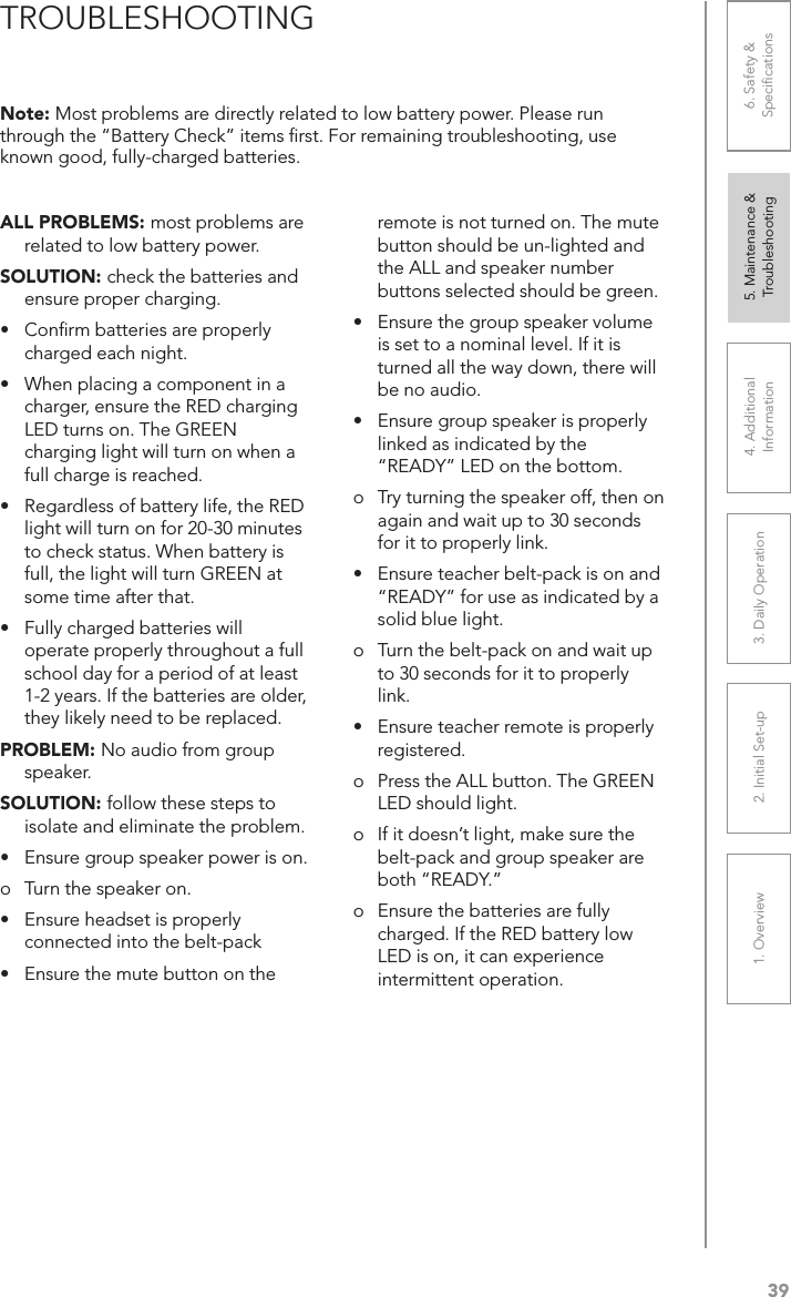 391. Overview 2. Initial Set-up 3. DaiIy Operation 4. Additional Information5. Maintenance &amp; Troubleshooting6. Safety &amp; SpeciﬁcationsALL PROBLEMS: most problems are related to low battery power.SOLUTION: check the batteries and ensure proper charging.•  Conﬁrm batteries are properly charged each night.• Whenplacingacomponentinacharger, ensure the RED charging LED turns on. The GREEN charging light will turn on when a full charge is reached.• Regardlessofbatterylife,theREDlight will turn on for 20-30 minutes to check status. When battery is full, the light will turn GREEN at some time after that.• Fullychargedbatterieswilloperate properly throughout a full school day for a period of at least 1-2 years. If the batteries are older, they likely need to be replaced.PROBLEM: No audio from group speaker.SOLUTION: follow these steps to isolate and eliminate the problem.•  Ensure group speaker power is on.o  Turn the speaker on.• Ensureheadsetisproperlyconnected into the belt-pack• Ensurethemutebuttonontheremote is not turned on. The mute button should be un-lighted and the ALL and speaker number buttons selected should be green.• Ensurethegroupspeakervolumeis set to a nominal level. If it is turned all the way down, there will be no audio.• Ensuregroupspeakerisproperlylinked as indicated by the “READY” LED on the bottom.o  Try turning the speaker off, then on again and wait up to 30 seconds for it to properly link.• Ensureteacherbelt-packisonand“READY” for use as indicated by a solid blue light.o  Turn the belt-pack on and wait up to 30 seconds for it to properly link.• Ensureteacherremoteisproperlyregistered.o  Press the ALL button. The GREEN LED should light.o  If it doesn’t light, make sure the belt-pack and group speaker are both “READY.”o  Ensure the batteries are fully charged. If the RED battery low LED is on, it can experience intermittent operation.Note: Most problems are directly related to low battery power. Please run through the “Battery Check” items ﬁrst. For remaining troubleshooting, use known good, fully-charged batteries.TROUBLESHOOTING