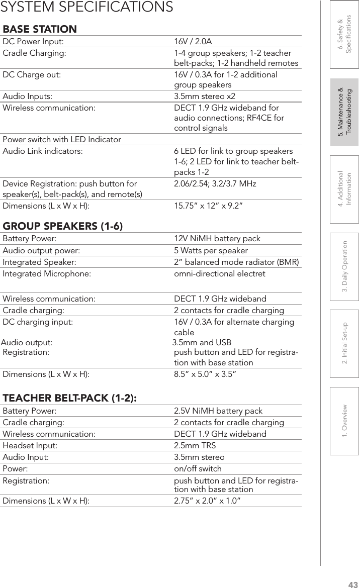 431. Overview 2. Initial Set-up 3. DaiIy Operation 4. Additional Information5. Maintenance &amp; Troubleshooting6. Safety &amp; SpeciﬁcationsBASE STATIONDC Power Input:  16V / 2.0ACradle Charging:  1-4 group speakers; 1-2 teacher belt-packs; 1-2 handheld remotesDC Charge out:  16V / 0.3A for 1-2 additional group speakersAudio Inputs:  3.5mm stereo x2Wireless communication:  DECT 1.9 GHz wideband for audio connections; RF4CE for control signalsPower switch with LED IndicatorAudio Link indicators: 6 LED for link to group speakers 1-6; 2 LED for link to teacher belt-packs 1-2Device Registration: push button for speaker(s), belt-pack(s), and remote(s)2.06/2.54; 3.2/3.7 MHzDimensions (L x W x H): 15.75” x 12” x 9.2”GROUP SPEAKERS (1-6)Battery Power:  12V NiMH battery packAudio output power:  5 Watts per speakerIntegrated Speaker:  2” balanced mode radiator (BMR)Integrated Microphone:  omni-directional electretWireless communication:  DECT 1.9 GHz widebandCradle charging:  2 contacts for cradle chargingDC charging input:  16V / 0.3A for alternate charging cableAudio output:  3.5mm and USBRegistration:  push button and LED for registra-tion with base stationDimensions (L x W x H):   8.5” x 5.0” x 3.5”TEACHER BELT-PACK (1-2):Battery Power:  2.5V NiMH battery packCradle charging:  2 contacts for cradle chargingWireless communication:  DECT 1.9 GHz widebandHeadset Input:  2.5mm TRSAudio Input:  3.5mm stereoPower:  on/off switchRegistration:  push button and LED for registra-tion with base stationDimensions (L x W x H):  2.75” x 2.0” x 1.0”SYSTEM SPECIFICATIONS