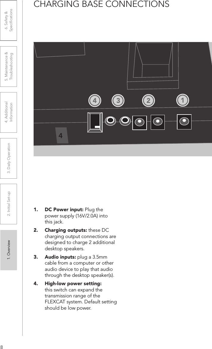 81. Overview 2. Initial Set-up 3. DaiIy Operation 4. Additional Information5. Maintenance &amp; Troubleshooting6. Safety &amp; SpeciﬁcationsCHARGING BASE CONNECTIONS1.  DC Power input: Plug the power supply (16V/2.0A) into this jack.2.  Charging outputs: these DC charging output connections are designed to charge 2 additional desktop speakers.3.  Audio inputs: plug a 3.5mm cable from a computer or other audio device to play that audio through the desktop speaker(s).4.  High-low power setting: this switch can expand the transmission range of the FLEXCAT system. Default setting should be low power.41234