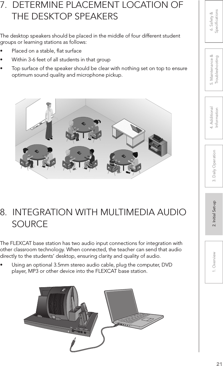 211. Overview 2. Initial Set-up 3. DaiIy Operation 4. Additional Information5. Maintenance &amp; Troubleshooting6. Safety &amp; SpeciﬁcationsThe desktop speakers should be placed in the middle of four different student groups or learning stations as follows:• Placed on a stable, ﬂat surface• Within 3-6 feet of all students in that group• Top surface of the speaker should be clear with nothing set on top to ensure optimum sound quality and microphone pickup.7.  DETERMINE PLACEMENT LOCATION OF      THE DESKTOP SPEAKERSThe FLEXCAT base station has two audio input connections for integration with other classroom technology. When connected, the teacher can send that audio directly to the students’ desktop, ensuring clarity and quality of audio.• Using an optional 3.5mm stereo audio cable, plug the computer, DVD player, MP3 or other device into the FLEXCAT base station.8.  INTEGRATION WITH MULTIMEDIA AUDIO       SOURCE