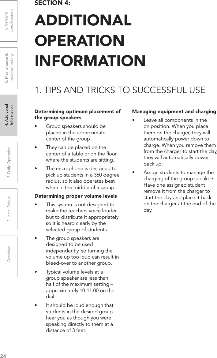 241. Overview 2. Initial Set-up 3. DaiIy Operation 4. Additional Information5. Maintenance &amp; Troubleshooting6. Safety &amp; SpeciﬁcationsSECTION 4:  ADDITIONAL  OPERATION  INFORMATION1. TIPS AND TRICKS TO SUCCESSFUL USEDetermining optimum placement of the group speakers• Group speakers should be placed in the approximate center of the group• They can be placed on the center of a table or on the ﬂoor where the students are sitting.• The microphone is designed to pick up students in a 360 degree radius, so it also operates best when in the middle of a group.Determining proper volume levels• This system is not designed to make the teachers voice louder, but to distribute it appropriately so it is heard clearly by the selected group of students.• The group speakers are designed to be used independently, so turning the volume up too loud can result in bleed-over to another group.• Typical volume levels at a group speaker are less than half of the maximum setting – approximately 10-11:00 on the dial.• It should be loud enough that students in the desired group hear you as though you were speaking directly to them at a distance of 3 feet.Managing equipment and charging• Leave all components in the on position. When you place them on the charger, they will automatically power down to charge. When you remove them from the charger to start the day, they will automatically power back up.• Assign students to manage the charging of the group speakers. Have one assigned student remove it from the charger to start the day and place it back on the charger at the end of the day.