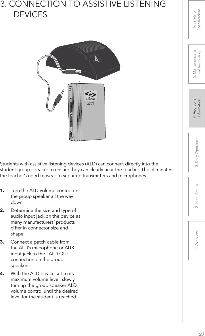 271. Overview 2. Initial Set-up 3. DaiIy Operation 4. Additional Information5. Maintenance &amp; Troubleshooting6. Safety &amp; Speciﬁcations3. CONNECTION TO ASSISTIVE LISTENING        DEVICES1.  Turn the ALD volume control on the group speaker all the way down.2.  Determine the size and type of audio input jack on the device as many manufacturers’ products differ in connector size and shape. 3.  Connect a patch cable from the ALD’s microphone or AUX input jack to the “ALD OUT” connection on the group speaker.4.  With the ALD device set to its maximum volume level, slowly turn up the group speaker ALD volume control until the desired level for the student is reached.Students with assistive listening devices (ALD) can connect directly into the student group speaker to ensure they can clearly hear the teacher. The eliminates the teacher’s need to wear to separate transmitters and microphones.