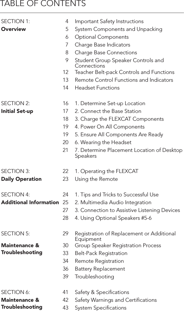 TABLE OF CONTENTSSECTION 1: 4 Important Safety InstructionsOverview 5 System Components and Unpacking6 Optional Components7 Charge Base Indicators8 Charge Base Connections9 Student Group Speaker Controls and Connections12 Teacher Belt-pack Controls and Functions13 Remote Control Functions and Indicators14 Headset FunctionsSECTION 2: 16 1. Determine Set-up LocationInitial Set-up 17 2. Connect the Base Station18 3. Charge the FLEXCAT Components19 4. Power On All Components19 5. Ensure All Components Are Ready20 6. Wearing the Headset21 7. Determine Placement Location of Desktop SpeakersSECTION 3: 22 1. Operating the FLEXCATDaily Operation 23 Using the RemoteSECTION 4: 24 1. Tips and Tricks to Successful UseAdditional Information 25 2. Multimedia Audio Integration27 3. Connection to Assistive Listening Devices28 4. Using Optional Speakers #5-6SECTION 5: 29 Registration of Replacement or Additional EquipmentMaintenance &amp; Troubleshooting30 Group Speaker Registration Process33 Belt-Pack Registration34 Remote Registration36 Battery Replacement39 TroubleshootingSECTION 6: 41 Safety &amp; SpeciﬁcationsMaintenance &amp; Troubleshooting42 Safety Warnings and Certiﬁcations43 System Speciﬁcations