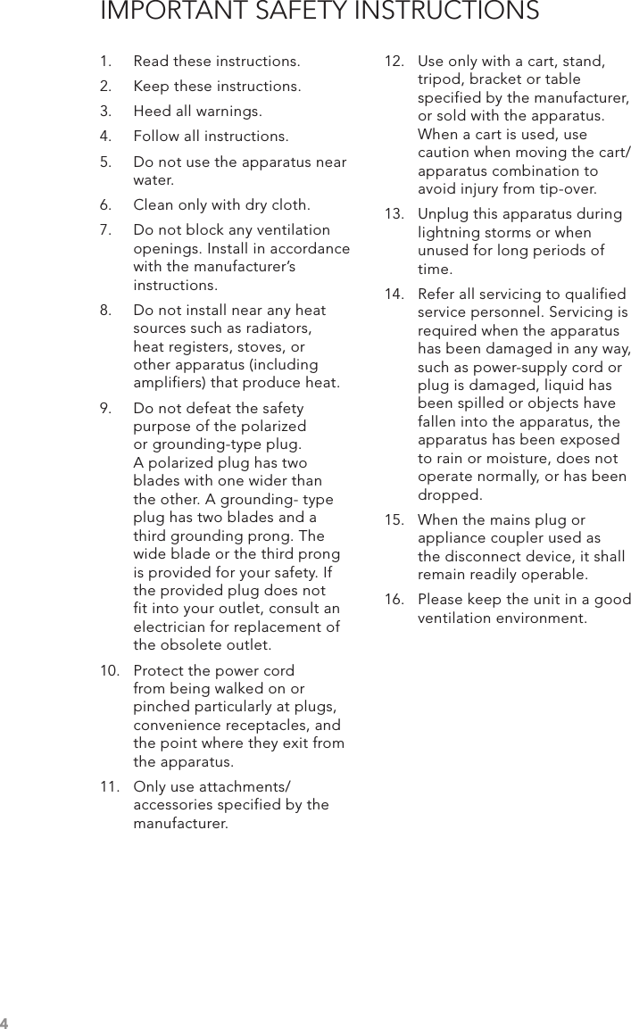 4IMPORTANT SAFETY INSTRUCTIONS1.  Read these instructions.2.  Keep these instructions.3.  Heed all warnings.4.  Follow all instructions.5.  Do not use the apparatus near water.6.  Clean only with dry cloth.7.  Do not block any ventilation openings. Install in accordance with the manufacturer’s instructions.8.  Do not install near any heat sources such as radiators, heat registers, stoves, or other apparatus (including amplifiers) that produce heat.9.  Do not defeat the safety purpose of the polarized or grounding-type plug. A polarized plug has two blades with one wider than the other. A grounding- type plug has two blades and a third grounding prong. The wide blade or the third prong is provided for your safety. If the provided plug does not fit into your outlet, consult an electrician for replacement of the obsolete outlet.10.  Protect the power cord from being walked on or pinched particularly at plugs, convenience receptacles, and the point where they exit from the apparatus.11.  Only use attachments/ accessories specified by the manufacturer.12.  Use only with a cart, stand, tripod, bracket or table specified by the manufacturer, or sold with the apparatus. When a cart is used, use caution when moving the cart/apparatus combination to avoid injury from tip-over.13.  Unplug this apparatus during lightning storms or when unused for long periods of time.14.  Refer all servicing to qualified service personnel. Servicing is required when the apparatus has been damaged in any way, such as power-supply cord or plug is damaged, liquid has been spilled or objects have fallen into the apparatus, the apparatus has been exposed to rain or moisture, does not operate normally, or has been dropped.15.  When the mains plug or appliance coupler used as the disconnect device, it shall remain readily operable.16.  Please keep the unit in a good ventilation environment.