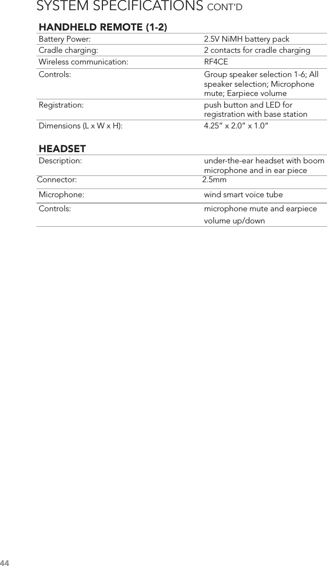 44HANDHELD REMOTE (1-2)Battery Power:  2.5V NiMH battery packCradle charging:  2 contacts for cradle chargingWireless communication:  RF4CEControls:  Group speaker selection 1-6; All speaker selection; Microphone mute; Earpiece volumeRegistration:  push button and LED for registration with base stationDimensions (L x W x H):  4.25” x 2.0” x 1.0”HEADSETDescription:  under-the-ear headset with boom microphone and in ear pieceConnector:  2.5mmMicrophone:  wind smart voice tubeControls:  microphone mute and earpiece volume up/downSYSTEM SPECIFICATIONS CONT’D