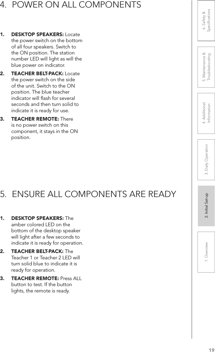 191. Overview 2. Initial Set-up 3. DaiIy Operation 4. Additional Information5. Maintenance &amp; Troubleshooting6. Safety &amp; Speciﬁcations1.  DESKTOP SPEAKERS: Locate the power switch on the bottom of all four speakers. Switch to the ON position. The station number LED will light as will the blue power on indicator.2.  TEACHER BELT-PACK: Locate the power switch on the side of the unit. Switch to the ON position. The blue teacher indicator will ﬂash for several seconds and then turn solid to indicate it is ready for use.3.  TEACHER REMOTE: There is no power switch on this component, it stays in the ON position.1.  DESKTOP SPEAKERS: The amber colored LED on the bottom of the desktop speaker will light after a few seconds to indicate it is ready for operation.2.  TEACHER BELT-PACK: The Teacher 1 or Teacher 2 LED will turn solid blue to indicate it is ready for operation.3.  TEACHER REMOTE: Press ALL button to test. If the button lights, the remote is ready.4.  POWER ON ALL COMPONENTS5.  ENSURE ALL COMPONENTS ARE READY