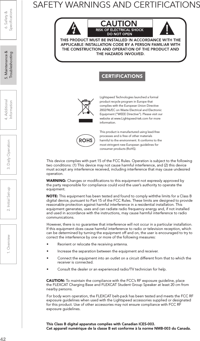 421. Overview 2. Initial Set-up 3. DaiIy Operation 4. Additional Information5. Maintenance &amp; Troubleshooting6. Safety &amp; SpeciﬁcationsThis device complies with part 15 of the FCC Rules. Operation is subject to the following two conditions: (1) This device may not cause harmful interference, and (2) this device must accept any interference received, including interference that may cause undesired operation.WARNING: Changes or modiﬁcations to this equipment not expressly approved by the party responsible for compliance could void the user’s authority to operate the equipment.NOTE: This equipment has been tested and found to comply withthe limits for a Class B digital device, pursuant to Part 15 of the FCC Rules. These limits are designed to provide reasonable protection against harmful interference in a residential installation. This equipment generates, uses and can radiate radio frequency energy and, if not installed and used in accordance with the instructions, may cause harmful interference to radio communications.However, there is no guarantee that interference will not occur in a particular installation. If this equipment does cause harmful interference to radio or television reception, which can be determined by turning the equipment off and on, the user is encouraged to try to correct the interference by one or more of the following measures:• Reorient or relocate the receiving antenna.• Increase the separation between the equipment and receiver.• Connect the equipment into an outlet on a circuit different from that to which the receiver is connected.• Consult the dealer or an experienced radio/TV technician for help. CAUTION: To maintain the compliance with the FCC’s RF exposure guideline, place the FLEXCAT Charging Base and FLEXCAT Student Group Speaker at least 20 cm from nearby persons.For body worn operation, the FLEXCAT belt-pack has been tested and meets the FCC RF exposure guidelines when used with the Lightspeed accessories supplied or designated for this product. Use of other accessories may not ensure compliance with FCC RF exposure guidelines.SAFETY WARNINGS AND CERTIFICATIONSCERTIFICATIONSLightspeed Technologies launched a formal product recycle program in Europe that complies with the European Union Directive 2002/96/EC on Waste Electrical and Electronic Equipment (“WEEE Directive”). Please visit our website at www.Lightspeed-tek.com for more information.This product is manufactured using lead-free processes and is free of other materials harmful to the environment. It conforms to the most stringent new European guidelines for consumer products (RoHS).!This Class B digital apparatus complies with Canadian ICES-003.Cet appareil numérique de la classe B est conforme à la norme NMB-003 du Canada.