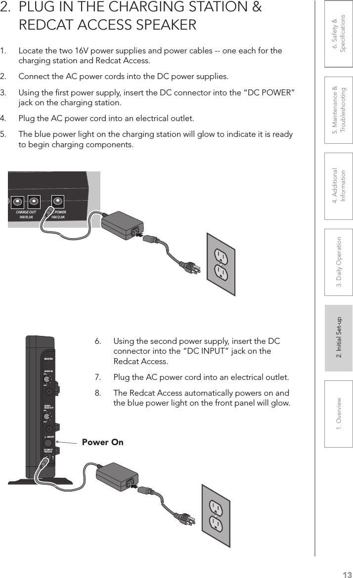 131. Overview 2. Initial Set-up 3. DaiIy Operation 4. Additional Information5. Maintenance &amp; Troubleshooting6. Safety &amp; Speciﬁcations2.  PLUG IN THE CHARGING STATION &amp; REDCAT ACCESS SPEAKER1.  Locate the two 16V power supplies and power cables -- one each for the charging station and Redcat Access.2.  Connect the AC power cords into the DC power supplies.3.  Using the ﬁrst power supply, insert the DC connector into the “DC POWER” jack on the charging station.4.  Plug the AC power cord into an electrical outlet.5.  The blue power light on the charging station will glow to indicate it is ready to begin charging components.Power OnSPEAKER VOLUME          OUT           INAUDIOSPEAKER OUTPUT         CHARGE OUT 16V/0.3ADC POWER 16V/2.0AREGISTERAUDIO INMINMAXAUDIO(ALD) OUTMINMAXON/OFFDC INPUT16V/2.0A6.  Using the second power supply, insert the DC connector into the “DC INPUT” jack on the Redcat Access.7.  Plug the AC power cord into an electrical outlet.8.  The Redcat Access automatically powers on and the blue power light on the front panel will glow.