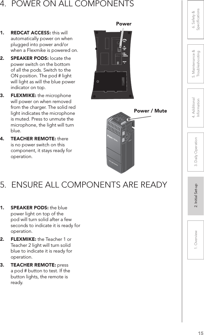151. Overview 2. Initial Set-up 3. DaiIy Operation 4. Additional Information5. Maintenance &amp; Troubleshooting6. Safety &amp; Speciﬁcations1.  REDCAT ACCESS: this will automatically power on when plugged into power and/or when a Flexmike is powered on.2.  SPEAKER PODS: locate the power switch on the bottom of all the pods. Switch to the ON position. The pod # light will light as will the blue power indicator on top.3.  FLEXMIKE: the microphone will power on when removed from the charger. The solid red light indicates the microphone is muted. Press to unmute the microphone, the light will turn blue. 4.  TEACHER REMOTE: there is no power switch on this component, it stays ready for operation.1.  SPEAKER PODS: the blue power light on top of the pod will turn solid after a few seconds to indicate it is ready for operation.2.  FLEXMIKE: the Teacher 1 or Teacher 2 light will turn solid blue to indicate it is ready for operation.3.  TEACHER REMOTE: press a pod # button to test. If the button lights, the remote is ready.4.  POWER ON ALL COMPONENTS5.  ENSURE ALL COMPONENTS ARE READYVOLONREGREADYREGISTERGROUP#OFFPOWERPower / MutePower