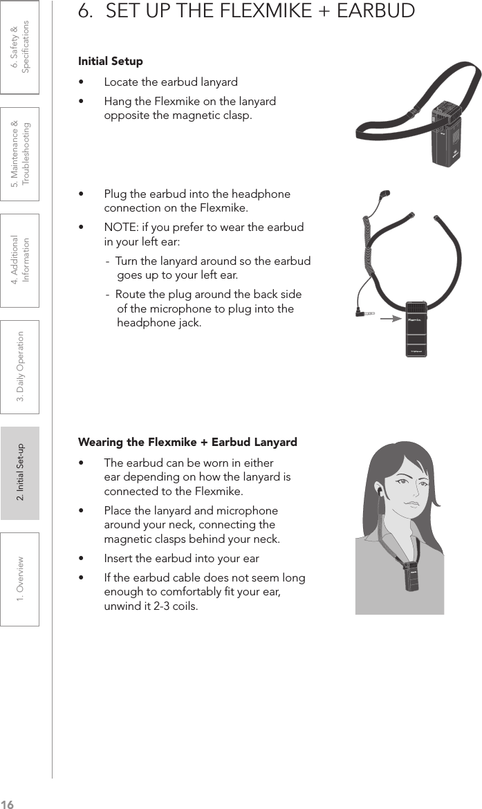 161. Overview 2. Initial Set-up 3. DaiIy Operation 4. Additional Information5. Maintenance &amp; Troubleshooting6. Safety &amp; SpeciﬁcationsInitial Setup•  Locate the earbud lanyard•  Hang the Flexmike on the lanyard opposite the magnetic clasp.6.  SET UP THE FLEXMIKE + EARBUD1     2•  Plug the earbud into the headphone connection on the Flexmike.•  NOTE: if you prefer to wear the earbud in your left ear:-  Turn the lanyard around so the earbud goes up to your left ear.-  Route the plug around the back side of the microphone to plug into the headphone jack.Wearing the Flexmike + Earbud Lanyard•  The earbud can be worn in either ear depending on how the lanyard is connected to the Flexmike. •  Place the lanyard and microphone around your neck, connecting the magnetic clasps behind your neck.•  Insert the earbud into your ear•  If the earbud cable does not seem long enough to comfortably ﬁt your ear, unwind it 2-3 coils. 