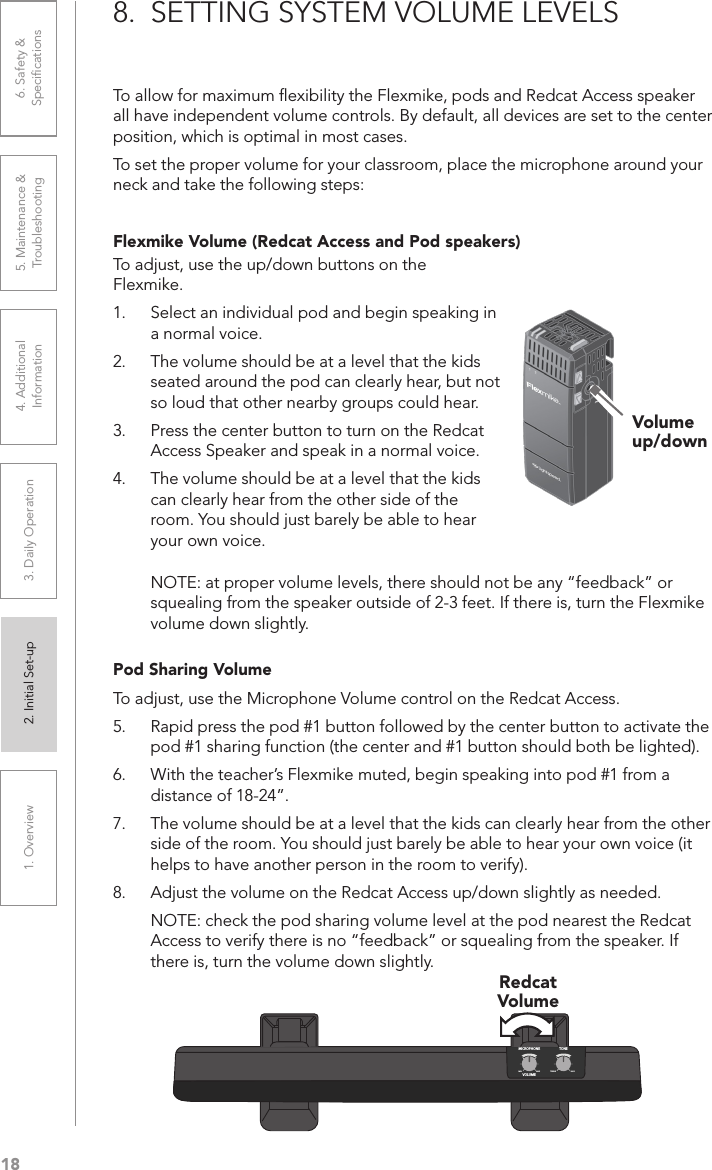 181. Overview 2. Initial Set-up 3. DaiIy Operation 4. Additional Information5. Maintenance &amp; Troubleshooting6. Safety &amp; Speciﬁcations8.  SETTING SYSTEM VOLUME LEVELSTo allow for maximum ﬂexibility the Flexmike, pods and Redcat Access speaker all have independent volume controls. By default, all devices are set to the center position, which is optimal in most cases. To set the proper volume for your classroom, place the microphone around your neck and take the following steps:Flexmike Volume (Redcat Access and Pod speakers)To adjust, use the up/down buttons on the Flexmike.1.  Select an individual pod and begin speaking in a normal voice.2.  The volume should be at a level that the kids seated around the pod can clearly hear, but not so loud that other nearby groups could hear.3.  Press the center button to turn on the Redcat Access Speaker and speak in a normal voice.4.  The volume should be at a level that the kids can clearly hear from the other side of the room. You should just barely be able to hear your own voice.Volume up/downNOTE: at proper volume levels, there should not be any “feedback” or squealing from the speaker outside of 2-3 feet. If there is, turn the Flexmike volume down slightly.Pod Sharing VolumeTo adjust, use the Microphone Volume control on the Redcat Access.5.  Rapid press the pod #1 button followed by the center button to activate the pod #1 sharing function (the center and #1 button should both be lighted).6.  With the teacher’s Flexmike muted, begin speaking into pod #1 from a distance of 18-24”.7.  The volume should be at a level that the kids can clearly hear from the other side of the room. You should just barely be able to hear your own voice (it helps to have another person in the room to verify).8.  Adjust the volume on the Redcat Access up/down slightly as needed.NOTE: check the pod sharing volume level at the pod nearest the Redcat Access to verify there is no “feedback” or squealing from the speaker. If there is, turn the volume down slightly.MICROPHONEVOLUMEMINMAX BASSTREBLETONERedcat Volume