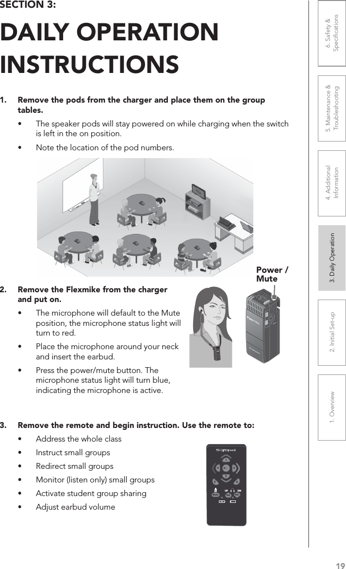 191. Overview 2. Initial Set-up 3. DaiIy Operation 4. Additional Information5. Maintenance &amp; Troubleshooting6. Safety &amp; Speciﬁcations2.  Remove the Flexmike from the charger and put on.•  The microphone will default to the Mute position, the microphone status light will turn to red.•  Place the microphone around your neck and insert the earbud.•  Press the power/mute button. The microphone status light will turn blue, indicating the microphone is active.SECTION 3:  DAILY OPERATION  INSTRUCTIONS1.  Remove the pods from the charger and place them on the group tables.•  The speaker pods will stay powered on while charging when the switch is left in the on position.•  Note the location of the pod numbers. VolVolMute651324UP DNPower / Mute3.  Remove the remote and begin instruction. Use the remote to:•  Address the whole class•  Instruct small groups•  Redirect small groups•  Monitor (listen only) small groups•  Activate student group sharing•  Adjust earbud volume