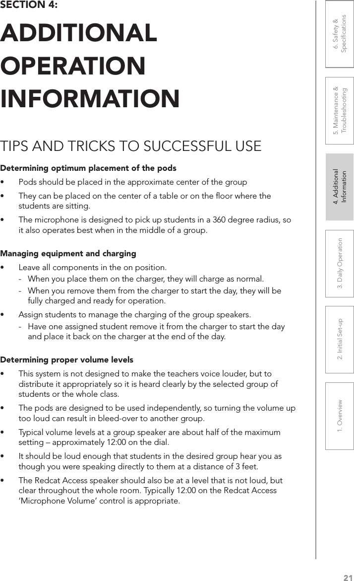211. Overview 2. Initial Set-up 3. DaiIy Operation 4. Additional Information5. Maintenance &amp; Troubleshooting6. Safety &amp; SpeciﬁcationsSECTION 4:  ADDITIONAL  OPERATION  INFORMATIONTIPS AND TRICKS TO SUCCESSFUL USEDetermining optimum placement of the pods•  Pods should be placed in the approximate center of the group•  They can be placed on the center of a table or on the ﬂoor where the students are sitting.•  The microphone is designed to pick up students in a 360 degree radius, so it also operates best when in the middle of a group.Managing equipment and charging•  Leave all components in the on position. -  When you place them on the charger, they will charge as normal. -  When you remove them from the charger to start the day, they will be fully charged and ready for operation.•  Assign students to manage the charging of the group speakers. -  Have one assigned student remove it from the charger to start the day and place it back on the charger at the end of the day.Determining proper volume levels•  This system is not designed to make the teachers voice louder, but to distribute it appropriately so it is heard clearly by the selected group of students or the whole class.•  The pods are designed to be used independently, so turning the volume up too loud can result in bleed-over to another group.•  Typical volume levels at a group speaker are about half of the maximum setting – approximately 12:00 on the dial.•  It should be loud enough that students in the desired group hear you as though you were speaking directly to them at a distance of 3 feet.•  The Redcat Access speaker should also be at a level that is not loud, but clear throughout the whole room. Typically 12:00 on the Redcat Access ‘Microphone Volume’ control is appropriate.