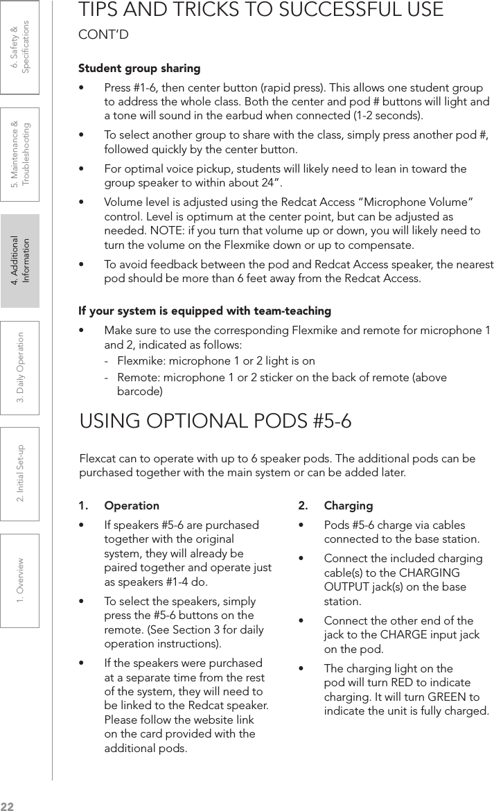 221. Overview 2. Initial Set-up 3. DaiIy Operation 4. Additional Information5. Maintenance &amp; Troubleshooting6. Safety &amp; SpeciﬁcationsTIPS AND TRICKS TO SUCCESSFUL USE CONT’DStudent group sharing•  Press #1-6, then center button (rapid press). This allows one student group to address the whole class. Both the center and pod # buttons will light and a tone will sound in the earbud when connected (1-2 seconds).•  To select another group to share with the class, simply press another pod #, followed quickly by the center button.•  For optimal voice pickup, students will likely need to lean in toward the group speaker to within about 24”.•  Volume level is adjusted using the Redcat Access “Microphone Volume” control. Level is optimum at the center point, but can be adjusted as needed. NOTE: if you turn that volume up or down, you will likely need to turn the volume on the Flexmike down or up to compensate.•  To avoid feedback between the pod and Redcat Access speaker, the nearest pod should be more than 6 feet away from the Redcat Access. If your system is equipped with team-teaching•  Make sure to use the corresponding Flexmike and remote for microphone 1 and 2, indicated as follows:-  Flexmike: microphone 1 or 2 light is on-  Remote: microphone 1 or 2 sticker on the back of remote (above barcode)USING OPTIONAL PODS #5-61.  Operation•  If speakers #5-6 are purchased together with the original system, they will already be paired together and operate just as speakers #1-4 do.•  To select the speakers, simply press the #5-6 buttons on the remote. (See Section 3 for daily operation instructions).•  If the speakers were purchased at a separate time from the rest of the system, they will need to be linked to the Redcat speaker. Please follow the website link on the card provided with the additional pods.2.  Charging•  Pods #5-6 charge via cables connected to the base station.•  Connect the included charging cable(s) to the CHARGING OUTPUT jack(s) on the base station.•  Connect the other end of the jack to the CHARGE input jack on the pod.•  The charging light on the pod will turn RED to indicate charging. It will turn GREEN to indicate the unit is fully charged.Flexcat can to operate with up to 6 speaker pods. The additional pods can be purchased together with the main system or can be added later.