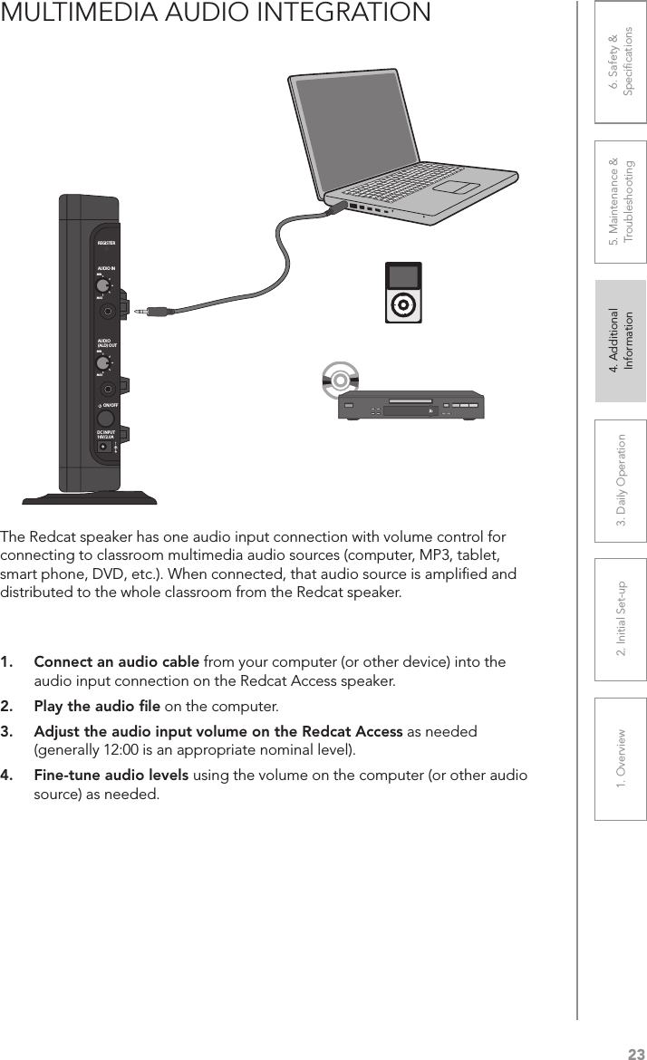 231. Overview 2. Initial Set-up 3. DaiIy Operation 4. Additional Information5. Maintenance &amp; Troubleshooting6. Safety &amp; SpeciﬁcationsMULTIMEDIA AUDIO INTEGRATION1.  Connect an audio cable from your computer (or other device) into the audio input connection on the Redcat Access speaker.2.  Play the audio ﬁle on the computer. 3.  Adjust the audio input volume on the Redcat Access as needed (generally 12:00 is an appropriate nominal level).4.  Fine-tune audio levels using the volume on the computer (or other audio source) as needed.REGISTERAUDIO INMINMAXAUDIO(ALD) OUTMINMAXON/OFFDC INPUT16V/2.0AThe Redcat speaker has one audio input connection with volume control for connecting to classroom multimedia audio sources (computer, MP3, tablet, smart phone, DVD, etc.). When connected, that audio source is ampliﬁed and distributed to the whole classroom from the Redcat speaker.