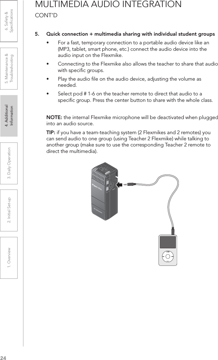 241. Overview 2. Initial Set-up 3. DaiIy Operation 4. Additional Information5. Maintenance &amp; Troubleshooting6. Safety &amp; SpeciﬁcationsMULTIMEDIA AUDIO INTEGRATION  CONT’D5.  Quick connection + multimedia sharing with individual student groups•  For a fast, temporary connection to a portable audio device like an (MP3, tablet, smart phone, etc.) connect the audio device into the audio input on the Flexmike.•  Connecting to the Flexmike also allows the teacher to share that audio with speciﬁc groups.•  Play the audio ﬁle on the audio device, adjusting the volume as needed.•  Select pod # 1-6 on the teacher remote to direct that audio to a speciﬁc group. Press the center button to share with the whole class.NOTE: the internal Flexmike microphone will be deactivated when plugged into an audio source.TIP: if you have a team-teaching system (2 Flexmikes and 2 remotes) you can send audio to one group (using Teacher 2 Flexmike) while talking to another group (make sure to use the corresponding Teacher 2 remote to direct the multimedia).
