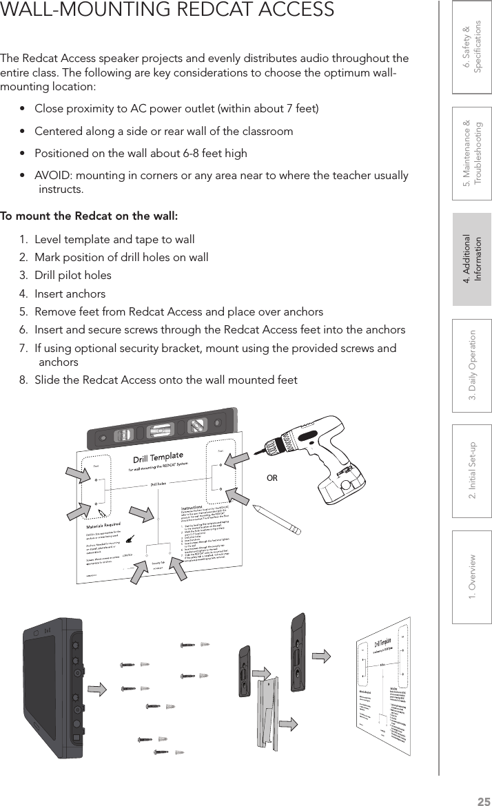 251. Overview 2. Initial Set-up 3. DaiIy Operation 4. Additional Information5. Maintenance &amp; Troubleshooting6. Safety &amp; SpeciﬁcationsWALL-MOUNTING REDCAT ACCESSThe Redcat Access speaker projects and evenly distributes audio throughout the entire class. The following are key considerations to choose the optimum wall-mounting location:•  Close proximity to AC power outlet (within about 7 feet)•  Centered along a side or rear wall of the classroom•  Positioned on the wall about 6-8 feet high•  AVOID: mounting in corners or any area near to where the teacher usually instructs.To mount the Redcat on the wall:1.  Level template and tape to wall2.  Mark position of drill holes on wall3.  Drill pilot holes4.  Insert anchors5.  Remove feet from Redcat Access and place over anchors6.  Insert and secure screws through the Redcat Access feet into the anchors7.  If using optional security bracket, mount using the provided screws and anchors8.  Slide the Redcat Access onto the wall mounted feetDrill Templatefor wall-mounting the REDCAT SystemDrill holesInstructionsDetermine the best location for the REDCAT, refer to the user manual provided with this product. For wall mounting, the REDCAT should be mounted 7 to 8 feet from the ﬂoor.1.  Start by leveling this template and taping to the desired location on the wall.2.  Mark the hole locations using a sharp pencil. (7 locations)3.  Drill pilot holes4.  Insert anchors5.  Insert screws through the feet and tighten to the wall6.  Insert screws through the security tab bracket and tighten to the wall.7.  Slide the REDCAT onto its mounted feet.  If the safety tab is installed, it should snap into place preventing system removal.Materials RequiredDrill Bit: Size appropriate for the anchors or screws being used. Anchors: Needed for mounting on drywall, plasterboard, or cement block.Screws: Wood screws or screws appropriate for anchors.Security TabFoot FootIG0432US01-0 AC-IGRC2DTOR