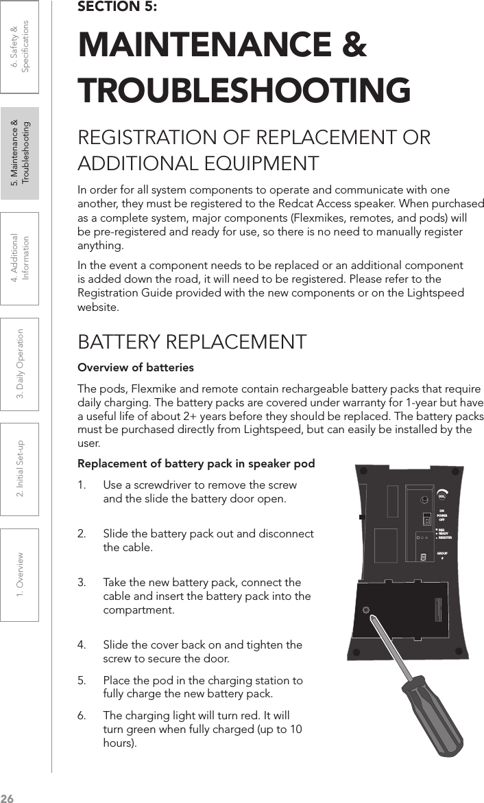 261. Overview 2. Initial Set-up 3. DaiIy Operation 4. Additional Information5. Maintenance &amp; Troubleshooting6. Safety &amp; SpeciﬁcationsSECTION 5:  MAINTENANCE &amp;  TROUBLESHOOTINGREGISTRATION OF REPLACEMENT OR  ADDITIONAL EQUIPMENTIn order for all system components to operate and communicate with one another, they must be registered to the Redcat Access speaker. When purchased as a complete system, major components (Flexmikes, remotes, and pods) will be pre-registered and ready for use, so there is no need to manually register anything. In the event a component needs to be replaced or an additional component is added down the road, it will need to be registered. Please refer to the Registration Guide provided with the new components or on the Lightspeed website.BATTERY REPLACEMENTReplacement of battery pack in speaker pod1.  Use a screwdriver to remove the screw and the slide the battery door open.  2.  Slide the battery pack out and disconnect the cable.  3.  Take the new battery pack, connect the cable and insert the battery pack into the compartment.  4.  Slide the cover back on and tighten the screw to secure the door. 5.  Place the pod in the charging station to fully charge the new battery pack.6.  The charging light will turn red. It will turn green when fully charged (up to 10 hours).Overview of batteriesThe pods, Flexmike and remote contain rechargeable battery packs that require daily charging. The battery packs are covered under warranty for 1-year but have a useful life of about 2+ years before they should be replaced. The battery packs must be purchased directly from Lightspeed, but can easily be installed by the user.VOLONREGREADYREGISTERGROUP#OFFPOWER