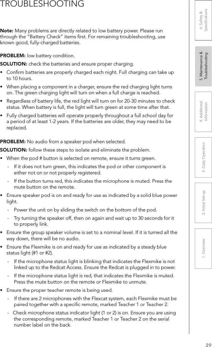 291. Overview 2. Initial Set-up 3. DaiIy Operation 4. Additional Information5. Maintenance &amp; Troubleshooting6. Safety &amp; SpeciﬁcationsPROBLEM: low battery condition.SOLUTION: check the batteries and ensure proper charging.•  Conﬁrm batteries are properly charged each night. Full charging can take up to 10 hours.•  When placing a component in a charger, ensure the red charging light turns on. The green charging light will turn on when a full charge is reached.•  Regardless of battery life, the red light will turn on for 20-30 minutes to check status. When battery is full, the light will turn green at some time after that.•  Fully charged batteries will operate properly throughout a full school day for a period of at least 1-2 years. If the batteries are older, they may need to be replaced.PROBLEM: No audio from a speaker pod when selected.SOLUTION: follow these steps to isolate and eliminate the problem.•  When the pod # button is selected on remote, ensure it turns green.-  If it does not turn green, this indicates the pod or other component is either not on or not properly registered.-  If the button turns red, this indicates the microphone is muted. Press the mute button on the remote.•  Ensure speaker pod is on and ready for use as indicated by a solid blue power light.-  Power the unit on by sliding the switch on the bottom of the pod.-  Try turning the speaker off, then on again and wait up to 30 seconds for it to properly link.•  Ensure the group speaker volume is set to a nominal level. If it is turned all the way down, there will be no audio.•  Ensure the Flexmike is on and ready for use as indicated by a steady blue status light (#1 or #2).-  If the microphone status light is blinking that indicates the Flexmike is not linked up to the Redcat Access. Ensure the Redcat is plugged in to power.-  If the microphone status light is red, that indicates the Flexmike is muted. Press the mute button on the remote or Flexmike to unmute.•  Ensure the proper teacher remote is being used.-    If there are 2 microphones with the Flexcat system, each Flexmike must be paired together with a speciﬁc remote, marked Teacher 1 or Teacher 2. -   Check microphone status indicator light (1 or 2) is on. Ensure you are using the corresponding remote, marked Teacher 1 or Teacher 2 on the serial number label on the back. Note: Many problems are directly related to low battery power. Please run through the “Battery Check” items ﬁrst. For remaining troubleshooting, use known good, fully-charged batteries.TROUBLESHOOTING