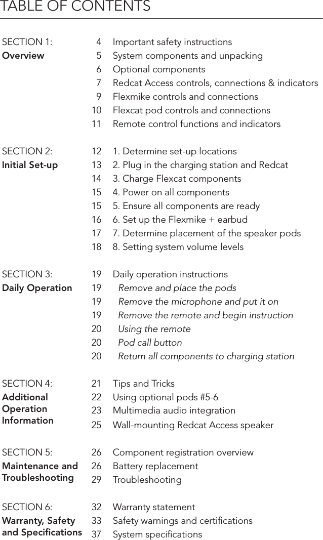 TABLE OF CONTENTSSECTION 1: 4 Important safety instructionsOverview 5 System components and unpacking6 Optional components7 Redcat Access controls, connections &amp; indicators9 Flexmike controls and connections10 Flexcat pod controls and connections11 Remote control functions and indicatorsSECTION 2: 12 1. Determine set-up locationsInitial Set-up 13 2. Plug in the charging station and Redcat14 3. Charge Flexcat components15 4. Power on all components15 5. Ensure all components are ready16 6. Set up the Flexmike + earbud17 7. Determine placement of the speaker pods 18 8. Setting system volume levelsSECTION 3: 19 Daily operation instructionsDaily Operation 19   Remove and place the pods19   Remove the microphone and put it on 19   Remove the remote and begin instruction20   Using the remote20   Pod call button20   Return all components to charging stationSECTION 4: 21 Tips and TricksAdditional Operation Information22 Using optional pods #5-623 Multimedia audio integration25 Wall-mounting Redcat Access speakerSECTION 5: 26 Component registration overviewMaintenance and Troubleshooting26 Battery replacement29 TroubleshootingSECTION 6: 32 Warranty statementWarranty, Safety and Speciﬁcations33 Safety warnings and certiﬁcations37 System speciﬁcations