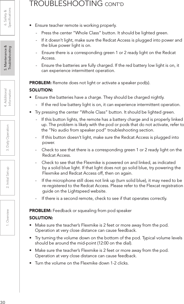 301. Overview 2. Initial Set-up 3. DaiIy Operation 4. Additional Information5. Maintenance &amp; Troubleshooting6. Safety &amp; Speciﬁcations•  Ensure teacher remote is working properly.-  Press the center “Whole Class” button. It should be lighted green.-  If it doesn’t light, make sure the Redcat Access is plugged into power and the blue power light is on.-    Ensure there is a corresponding green 1 or 2 ready light on the Redcat Access.-  Ensure the batteries are fully charged. If the red battery low light is on, it can experience intermittent operation.PROBLEM: Remote does not light or activate a speaker pod(s).SOLUTION: •  Ensure the batteries have a charge. They should be charged nightly.-  If the red low battery light is on, it can experience intermittent operation.•  Try pressing the center “Whole Class” button. It should be lighted green. -  If this button lights, the remote has a battery charge and is properly linked up. The problem is likely with the pod or pods that do not activate, refer to the “No audio from speaker pod” troubleshooting section.-  If this button doesn’t light, make sure the Redcat Access is plugged into power.-  Check to see that there is a corresponding green 1 or 2 ready light on the Redcat Access.-  Check to see that the Flexmike is powered on and linked, as indicated by a solid blue light. If that light does not go solid blue, try powering the Flexmike and Redcat Access off, then on again.-  If the microphone still does not link up (turn solid blue), it may need to be re-registered to the Redcat Access. Please refer to the Flexcat registration guide on the Lightspeed website.-  If there is a second remote, check to see if that operates correctly.PROBLEM: Feedback or squealing from pod speakerSOLUTION: •  Make sure the teacher’s Flexmike is 2 feet or more away from the pod. Operation at very close distance can cause feedback.•  Try turning the volume down on the bottom of the pod. Typical volume levels should be around the mid-point (12:00 on the dial).•  Make sure the teacher’s Flexmike is 2 feet or more away from the pod. Operation at very close distance can cause feedback.•  Turn the volume on the Flexmike down 1-2 clicks.TROUBLESHOOTING CONT’D