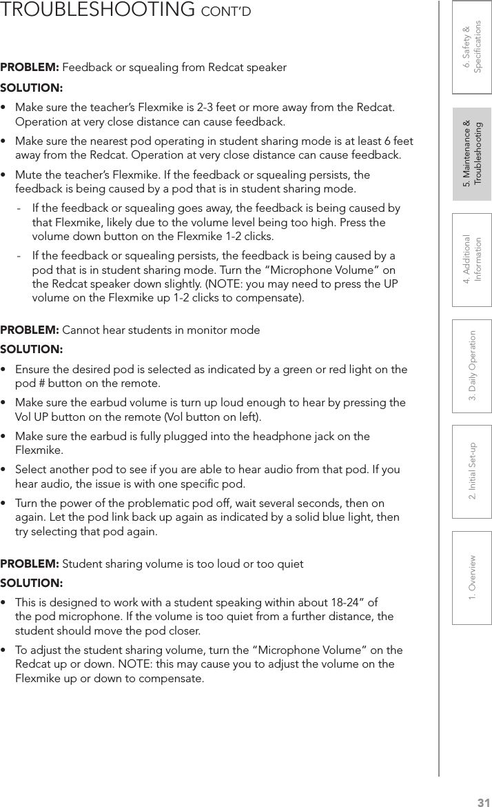 311. Overview 2. Initial Set-up 3. DaiIy Operation 4. Additional Information5. Maintenance &amp; Troubleshooting6. Safety &amp; SpeciﬁcationsPROBLEM: Feedback or squealing from Redcat speakerSOLUTION: •  Make sure the teacher’s Flexmike is 2-3 feet or more away from the Redcat. Operation at very close distance can cause feedback.•  Make sure the nearest pod operating in student sharing mode is at least 6 feet away from the Redcat. Operation at very close distance can cause feedback.•  Mute the teacher’s Flexmike. If the feedback or squealing persists, the feedback is being caused by a pod that is in student sharing mode.-  If the feedback or squealing goes away, the feedback is being caused by that Flexmike, likely due to the volume level being too high. Press the volume down button on the Flexmike 1-2 clicks.-  If the feedback or squealing persists, the feedback is being caused by a pod that is in student sharing mode. Turn the “Microphone Volume” on the Redcat speaker down slightly. (NOTE: you may need to press the UP volume on the Flexmike up 1-2 clicks to compensate).PROBLEM: Cannot hear students in monitor modeSOLUTION: •  Ensure the desired pod is selected as indicated by a green or red light on the pod # button on the remote.•  Make sure the earbud volume is turn up loud enough to hear by pressing the Vol UP button on the remote (Vol button on left).•  Make sure the earbud is fully plugged into the headphone jack on the Flexmike.•  Select another pod to see if you are able to hear audio from that pod. If you hear audio, the issue is with one speciﬁc pod.•  Turn the power of the problematic pod off, wait several seconds, then on again. Let the pod link back up again as indicated by a solid blue light, then try selecting that pod again. PROBLEM: Student sharing volume is too loud or too quietSOLUTION: •  This is designed to work with a student speaking within about 18-24” of the pod microphone. If the volume is too quiet from a further distance, the student should move the pod closer.•  To adjust the student sharing volume, turn the “Microphone Volume” on the Redcat up or down. NOTE: this may cause you to adjust the volume on the Flexmike up or down to compensate. TROUBLESHOOTING CONT’D