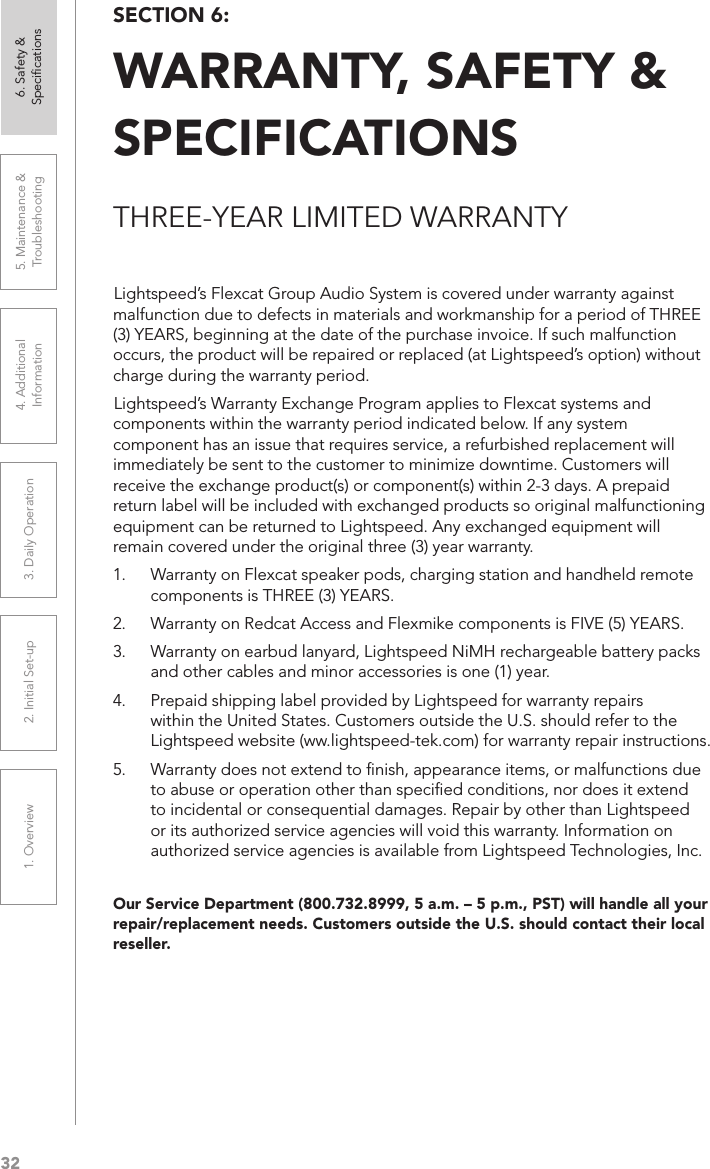 321. Overview 2. Initial Set-up 3. DaiIy Operation 4. Additional Information5. Maintenance &amp; Troubleshooting6. Safety &amp; SpeciﬁcationsOur Service Department (800.732.8999, 5 a.m. – 5 p.m., PST) will handle all your repair/replacement needs. Customers outside the U.S. should contact their local reseller.Lightspeed’s Flexcat Group Audio System is covered under warranty against malfunction due to defects in materials and workmanship for a period of THREE (3) YEARS, beginning at the date of the purchase invoice. If such malfunction occurs, the product will be repaired or replaced (at Lightspeed’s option) without charge during the warranty period. Lightspeed’s Warranty Exchange Program applies to Flexcat systems and components within the warranty period indicated below. If any system component has an issue that requires service, a refurbished replacement will immediately be sent to the customer to minimize downtime. Customers will receive the exchange product(s) or component(s) within 2-3 days. A prepaid return label will be included with exchanged products so original malfunctioning equipment can be returned to Lightspeed. Any exchanged equipment will remain covered under the original three (3) year warranty. 1.  Warranty on Flexcat speaker pods, charging station and handheld remote components is THREE (3) YEARS. 2.  Warranty on Redcat Access and Flexmike components is FIVE (5) YEARS.3.  Warranty on earbud lanyard, Lightspeed NiMH rechargeable battery packs and other cables and minor accessories is one (1) year. 4.  Prepaid shipping label provided by Lightspeed for warranty repairs within the United States. Customers outside the U.S. should refer to the Lightspeed website (ww.lightspeed-tek.com) for warranty repair instructions. 5.  Warranty does not extend to ﬁnish, appearance items, or malfunctions due to abuse or operation other than speciﬁed conditions, nor does it extend to incidental or consequential damages. Repair by other than Lightspeed or its authorized service agencies will void this warranty. Information on authorized service agencies is available from Lightspeed Technologies, Inc.SECTION 6:  WARRANTY, SAFETY &amp;  SPECIFICATIONSTHREE-YEAR LIMITED WARRANTY
