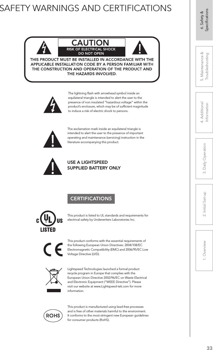 331. Overview 2. Initial Set-up 3. DaiIy Operation 4. Additional Information5. Maintenance &amp; Troubleshooting6. Safety &amp; SpeciﬁcationsSAFETY WARNINGS AND CERTIFICATIONSCERTIFICATIONSThis product conforms with the essential requirements of the following European Union Directives: 2004/108/EC Electromagnetic Compatibility (EMC) and 2006/95/EC Low Voltage Directive (LVD).The exclamation mark inside an equilateral triangle is intended to alert the user to the presence of important operating and maintenance (servicing) instruction in the literature accompanying this product.This product is manufactured using lead-free processes and is free of other materials harmful to the environment. It conforms to the most stringent new European guidelines for consumer products (RoHS).Lightspeed Technologies launched a formal product recycle program in Europe that complies with the European Union Directive 2002/96/EC on Waste Electrical and Electronic Equipment (“WEEE Directive”). Please visit our website at www.Lightspeed-tek.com for more information.!!ATTENTIONRISQUE D’ÉLECTROCUTIONNE PAS OUVRIRCONFORMÉMENT AUX NORMES D’INSTALLATION APPLICABLES, CE PRODUIT DOIT ÊTRE INSTALLÉ PAR UNE PERSONNE FAMILIARI- SÉE AVEC LA CONCEPTION ET LE FONCTIONNEMENT DU PRODUIT ET CONSCIENTE DES RISQUE ENCOURUS.This product is listed to UL standards and requirements for electrical safety by Underwriters Laboratories Inc.  The lightning ﬂash with arrowhead symbol inside an equilateral triangle is intended to alert the user to the presence of non insulated “hazardous voltage” within the product’s enclosure, which may be of sufﬁcient magnitude to induce a risk of electric shock to persons.USE A LIGHTSPEED  SUPPLIED BATTERY ONLY