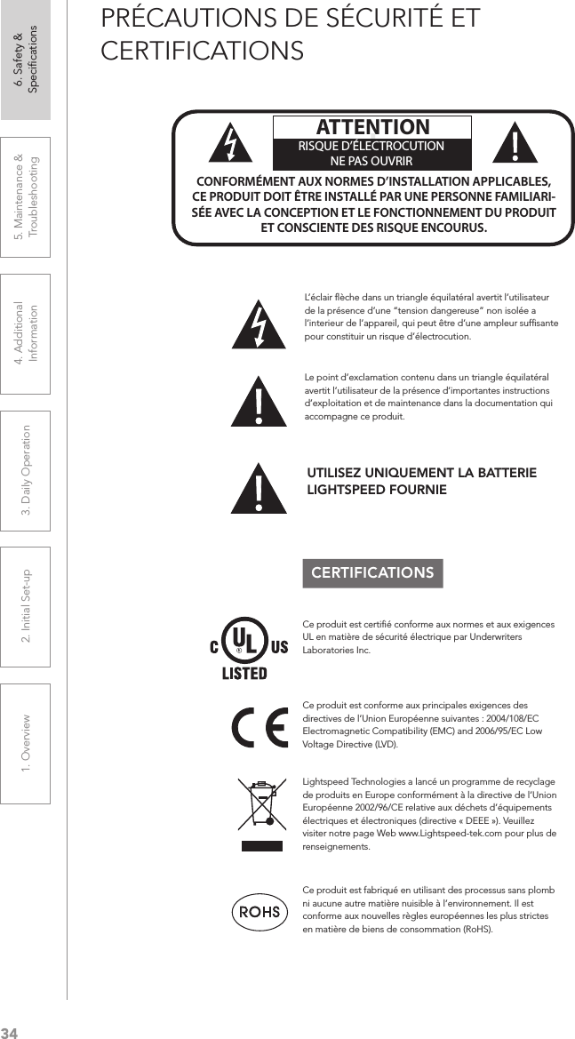 341. Overview 2. Initial Set-up 3. DaiIy Operation 4. Additional Information5. Maintenance &amp; Troubleshooting6. Safety &amp; SpeciﬁcationsPRÉCAUTIONS DE SÉCURITÉ ET CERTIFICATIONSCERTIFICATIONSLe point d’exclamation contenu dans un triangle équilatéral avertit l’utilisateur de la présence d’importantes instructions d’exploitation et de maintenance dans la documentation qui accompagne ce produit.!!ATTENTIONRISQUE D’ÉLECTROCUTIONNE PAS OUVRIRCONFORMÉMENT AUX NORMES D’INSTALLATION APPLICABLES, CE PRODUIT DOIT ÊTRE INSTALLÉ PAR UNE PERSONNE FAMILIARI- SÉE AVEC LA CONCEPTION ET LE FONCTIONNEMENT DU PRODUIT ET CONSCIENTE DES RISQUE ENCOURUS.L’éclair ﬂèche dans un triangle équilatéral avertit l’utilisateur de la présence d’une “tension dangereuse” non isolée a l’interieur de l’appareil, qui peut être d’une ampleur sufﬁsante pour constituir un risque d’électrocution.Ce produit est certiﬁé conforme aux normes et aux exigences UL en matière de sécurité électrique par Underwriters Laboratories Inc.  Ce produit est conforme aux principales exigences des directives de l’Union Européenne suivantes : 2004/108/EC Electromagnetic Compatibility (EMC) and 2006/95/EC Low Voltage Directive (LVD). Lightspeed Technologies a lancé un programme de recyclage de produits en Europe conformément à la directive de l’Union Européenne 2002/96/CE relative aux déchets d’équipements électriques et électroniques (directive « DEEE »). Veuillez visiter notre page Web www.Lightspeed-tek.com pour plus de renseignements.Ce produit est fabriqué en utilisant des processus sans plomb ni aucune autre matière nuisible à l’environnement. Il est conforme aux nouvelles règles européennes les plus strictes en matière de biens de consommation (RoHS).UTILISEZ UNIQUEMENT LA BATTERIE LIGHTSPEED FOURNIE